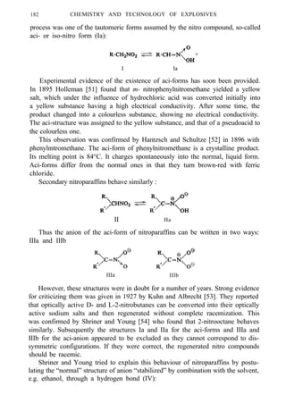 182 CHEMISTRY AND TECHNOLOGY OF EXPLOSIVES
process was one of the tautomeric forms assumed by the nitro compound, so-called
aci- or iso-nitro form (Ia):
I Ia
Experimental evidence of the existence of aci-forms has soon been provided.
In 1895 Holleman [51] found that m- nitrophenylnitromethane yielded a yellow
salt, which under the influence of hydrochloric acid was converted initially into
a yellow substance having a high electrical conductivity. After some time, the
product changed into a colourless substance, showing no electrical conductivity.
The aci-structure was assigned to the yellow substance, and that of a pseudoacid to
the colourless one.
This observation was confirmed by Hantzsch and Schultze [52] in 1896 with
phenylmtromethane. The aci-form of phenylnitromethane is a crystalline product.
Its melting point is 84°C. It charges spontaneously into the normal, liquid form.
Aci-forms differ from the normal ones in that they turn brown-red with ferric
chloride.
Secondary nitroparaffins behave similarly :
II Ha
Thus the anion of the aci-form of nitroparaffins can be written in two ways:
IIIa and IIIb
IIIa IIlb
However, these structures were in doubt for a number of years. Strong evidence
for criticizing them was given in 1927 by Kuhn and Albrecht [53]. They reported
that optically active D- and L-2-nitrobutanes can be converted into their optically
active sodium salts and then regenerated without complete racemization. This
was confirmed by Shriner and Young [54] who found that 2-nitrooctane behaves
similarly. Subsequently the structures Ia and IIa for the aci-forms and IIIa and
IIIb for the aci-anion appeared to be excluded as they cannot correspond to dis-
symmetric configurations. If they were correct, the regenerated nitro compounds
should be racemic.
Shriner and Young tried to explain this behaviour of nitroparaffins by postu-
lating the “normal” structure of anion “stabilized” by combination with the solvent,
e.g. ethanol, through a hydrogen bond (IV):
 