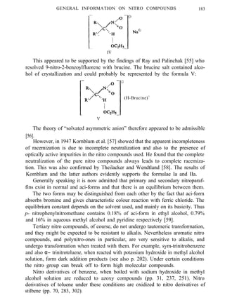 GENERAL INFORMATION ON NITRO COMPOUNDS 183
IV
This appeared to be supported by the findings of Ray and Palinchak [55] who
resolved 9-nitro-2-benzoylfluorene with brucine. The brucine salt contained alco-
hol of crystallization and could probably be represented by the formula V:
(H-Brucine)+
V
The theory of “solvated asymmetric anion” therefore appeared to be admissible
[56].
However, in 1947 Kornblum et al. [57] showed that the apparent incompleteness
of racemization is due to incomplete neutralization and also to the presence of
optically active impurities in the nitro compounds used. He found that the complete
neutralization of the pure nitro compounds always leads to complete racemiza-
tion. This was also confirmed by Theilacker and Wendtland [58]. The results of
Komblum and the latter authors evidently supports the formulae Ia and IIa.
Generally speaking it is now admitted that primary and secondary nitroparaf-
fins exist in normal and aci-forms and that there is an equilibrium between them.
The two forms may be distinguished from each other by the fact that aci-form
absorbs bromine and gives characteristic colour reaction with ferric chloride. The
equilibrium constant depends on the solvent used, and mainly on its basicity. Thus
p- nitrophenylnitromethane contains 0.18% of aci-form in ethyl alcohol, 0.79%
and 16% in aqueous methyl alcohol and pyridine respectively [59].
Tertiary nitro compounds, of course, do not undergo tautomeric transformation,
and they might be expected to be resistant to alkalis. Nevertheless aromatic nitro
compounds, and polynitro-ones in particular, are very sensitive to alkalis, and
undergo transformation when treated with them. For example, sym-trinitrobenzene
and also α− trinitrotoluene, when reacted with potassium hydroxide in methyl alcohol
solution, form dark addition products (see also p. 202). Under certain conditions
the nitro group can break off to form high molecular compounds.
Nitro derivatives of benzene, when boiled with sodium hydroxide in methyl
alcohol solution are reduced to azoxy compounds (pp. 31, 237, 251). Nitro
derivatives of toluene under these conditions are oxidized to nitro derivatives of
stilbene (pp. 70, 283, 302).
 