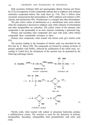 184 CHEMISTRY AND TECHNOLOGY OF EXPLOSIVES
Both cryometric (Gillespie [60]) and spectrographic (Brand, Horning and Thorn-
ley [17]) investigations of nitro compounds indicate that in sulphuric acid solutions
mononitro compounds behave like weak bases (p. 174). Thus it follows from
cryometric measurements that nitromethane in 100% sulphuric acid solution is 20%
ionized, and nitrobenzene 40%. Nitrobenzene is a stronger base than nitromethane.
The pale yellow colour of nitrobenzene or p- nitrotoluene turns more intense
when the compound is dissolved in sulphuric acid, while solutions of nitromethane
and other nitroparaffins are colourless. The yellow colour of the aromatic nitro
compounds is due presumably to an ionic structure containing a quinonoid ring.
Primary and secondary nitro compounds also react with acids, while tertiary
compounds show considerable resistance to them.
Primary nitro compounds, when treated with nitrous acid, give nitrolic acids
(VI).
The reaction leading to the formation of nitrolic acids was described for the
first time by V. Meyer [49]. The compounds are formed by treating aci-forms of
primary paraffins with NaNO2, followed by acidification of the whole mass. Ac-
cording to Veibel [61], the mechanism of the reaction may be presented by the
following multistage scheme :
aci-nitro compound Colourless salt
Red salt
Colourless product
(4)
Nitrolic acids, when reacted with sodium or potassium hydroxide, produce
a reddish-brown colour. The reaction is used for the detection of primary
nitroparaffins. Secondary. nitroparaffins form pseudonitroles with nitric acid
(VII)
 