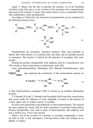 GENERAL INFORMATION ON NITRO COMPOUNDS 185
Again V. Meyer was the first to describe the reaction. As in the formation
of nitrolic acids, here also it is the aci-form of the secondary nitro compound that
takes part in the reaction. It reacts with sodium nitrite to give a compound which.
after acidification, forms pseudonitrole.
According to Veibel [61], the formation of pseudonitrole can be explained by
the following reaction series :
(5)
Pseudonitroles are crystalline, colourless products. They exist probably as
dimers. But when molten or in solutions they turn blue, and are probably present
as monomers. The reaction is utilized for the detection of secondary nitro com-
pounds.
Heating the primary nitroparaffins with sulphuric acid of a concentration over
50% results in their isomerization to hydroxamic acids (IX).
From phenylnitromethane, Bamberger [62] obtained benzhydroxamic acid,
and explained the mechanism of the isomerization reaction as:
(6)
A blue hydroxynitroso compound (VIII) is formed as an unstable Intermediate
product.
T. Urbanski [63] and T. Urbanski and Gurzydska [64] found that isomerization
also occurs under the influence of acetic anhydride or ketene in the presence of
a basic agent such as sodium acetate or pyridine.
In some cases hydroxamic acid hydrolyses to form hydroxylamine. The reaction
has been utilized by Turski [65] for direct amination of aromatic hydrocarbons.
Primary nitroparaffins were used in place of hydroxylamine, and sulphuric acid
and a catalyst (e.g. V2O5) were present.
When a salt of the aci-form of a primary or secondary nitroparaffin is treat-
ed with an acid, it may decompose, evolving nitrous oxide and yielding an al-
dehyde or ketone:
 