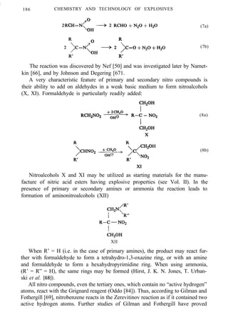 /
186 CHEMISTRY AND TECHNOLOGY OF EXPLOSIVES
(7a)
(7b)
The reaction was discovered by Nef [50] and was investigated later by Namet-
kin [66], and by Johnson and Degering [671.
A very characteristic feature of primary and secondary nitro compounds is
their ability to add on aldehydes in a weak basic medium to form nitroalcohols
(X, XI). Formaldehyde is particularly readily added:
(8a)
(8b)
Nitroalcohols X and XI may be utilized as starting materials for the manu-
facture of nitric acid esters having explosive properties (see Vol. II). In the
presence of primary or secondary amines or ammonia the reaction leads to
formation of aminonitroalcohols (XII)
XII
When R’ = H (i.e. in the case of primary amines), the product may react fur-
ther with formaldehyde to form a tetrahydro-1,3-oxazine ring, or with an amine
and formaldehyde to form a hexahydropyrimidine ring. When using ammonia,
(R’ = R” = H), the same rings may be formed (Hirst, J. K. N. Jones, T. Urban-
ski et al. [68]).
All nitro compounds, even the tertiary ones, which contain no “active hydrogen”
atoms, react with the Grignard reagent (Oddo [84]). Thus, according to Gilman and
Fothergill [69], nitrobenzene reacts in the Zerevitinov reaction as if it contained two
active hydrogen atoms. Further studies of Gilman and Fothergill have proved
 