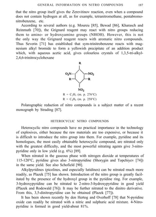 GENERAL INFORMATION ON NITRO COMPOUNDS 187
that the nitro group itself gives the Zerevitinov reaction, even when a compound
does not contain hydrogen at all, as for example, tetranitromethane, pentabromo-
nitrobenzene, etc.
According to several authors (e.g. Moureu [85], Bewad [86], Kharasch and
Reinmuth [70]), the Grignard reagent may react with nitro groups reducing
them to amino- or hydroxyamino groups (NHOH). However, this is not
the only way the Grignard reagent reacts with aromatic nitro compounds.
Thus Severin [71] has established that sym-trinitrobenzene reacts with mag-
nesium alkyl bromide to form a yellowish precipitate of an addition product
which, with aqueous acetic acid, gives colourless crystals of 1,3,5-tri-alkyl-
2,4,6-trinitrocyclohexane
R = C2H5 (m. p. 276°C)
R = C4H9 (m. p. 258°C)
Polarographic reduction of nitro compounds is a subject matter of a recent
monograph by Strading [87].
HETEROCYCLIC NITRO COMPOUNDS
Heterocyclic nitro compounds have no practical importance in the technology
of explosives, either because the raw materials are too expensive, or because it
is difficult to introduce the nitro group into them. For example, pyridine and its
homologues, the most easily obtainable heterocyclic compound, are nitrated only
with the greatest difficulty, and the most powerful nitrating agents give 3-nitro-
pyridine only in low yield (e.g. 6%) [89].
When nitrated in the gaseous phase with nitrogen dioxide at temperatures of
115-120°C, pyridine gives also 3-nitropyridine (Shorygin and Topchiyev [74])
in the same yield. See also Schofield [90].
Alkylpyridines (picolines, and especially lutidines) can be nitrated much more
readily, as Plazek [75] has shown. Introduction of the nitro group is greatly facil-
itated by the presence of the hydroxyl group in the pyridine ring. For example,
3-hydroxypyridine can be nitrated to 2-nitro-3-hydroxypyridine in good yield
(Plazek and Rodewald [76]). It may be further nitrated to the dinitro derivative.
From this, 3,5-dinitropyridine can be obtained (Plazek [77]).
It has been shown recently by den Hertog and Overhoff [78] that N-pyridine
oxide can readily be nitrated with a nitric and sulphuric acid mixture. 4-Nitro-
pyridine is formed in good yield-about 81%.
 