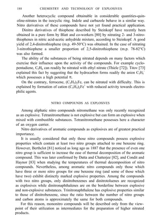 188 CHEMISTRY AND TECHNOLOGY OF EXPLOSIVES
Another heterocyclic compound obtainable in considerable quantities-quin-
oline-nitrates in the isocyclic ring. Indole and carbazole behave in a similar way.
Nitro derivatives of these compounds have not yet found practical application.
Dinitro derivatives of thiophene described by Steinkopf have recently been
obtained in a pure form by Blatt and co-workers [80] by nitrating 2- and 3-nitro-
thiophenes in nitric acid-acetic anhydride mixture, according to Steinkopf. A good
yield of 2,4-dinitrothiophene (m.p. 49-50°C) was obtained. In the case of nitrating
3-nitrothiophene a smaller proportion of 2,5-dinitrothiophene (m.p. 78-82°C)
was also formed.
The ability of the substances of being nitrated depends on many factors which
exercise their influence upon the activity of the compounds. For example cyclo-
pentadiene, C5H6 can readily be nitrated with ethyl nitrate (Thiele [72]). Titov [73]
explained this fact by suggesting that the hydrocarbon forms readily the anion C5H5
-
which possesses a high potential π.
On the contrary, ferrocene, (C5H5)2Fe, can be nitrated with difficulty. This is
explained by formation of cation (C5H5)2Fe+
with reduced activity towards electro-
philic agents.
NITRO COMPOUNDS AS EXPLOSIVES
Among aliphatic nitro compounds nitromethane was only recently recognized
as an explosive. Tetranitromethane is not explosive but can form an explosive when
mixed with combustible substances. Tetranitromethane possesses here a character
of an oxygen carrier.
Nitro derivatives of aromatic compounds as explosives are of greatest practical
importance.
It is usually considered that only those nitro compounds possess explosive
properties which contain at least two nitro groups attached to one benzene ring.
However, Berthclot [81] noticed as long ago as 1887 that the presence of even one
nitro group is sufficient to increase the ease of thermal decomposition of the aromatic
compound. This was later confirmed by Datta and Chatterjee [82], and Condit and
Haynor [83] when studying the temperatures of thermal decomposition of nitro
compounds. Nevertheless, among aromatic nitro compounds only those which
have three or more nitro groups for one benzene ring (and some of those which
have two) exhibit distinctly marked explosive properties. Among the compounds
with two nitro groups, only dinitrobenzenes and dinitrotoluenes are recognized
as explosives while dinitronaphthalenes are on the borderline between explosive
and non-explosive substances. Trinitronaphthalene has explosive properties similar
to those of dinitrobenzene, since the ratio between the number of nitro groups
and carbon atoms is approximately the same for both compounds.
For this reason, mononitro compounds will be described only from the view-
point of their utilization as intermediates for the preparation of higher nitrated
products.
 