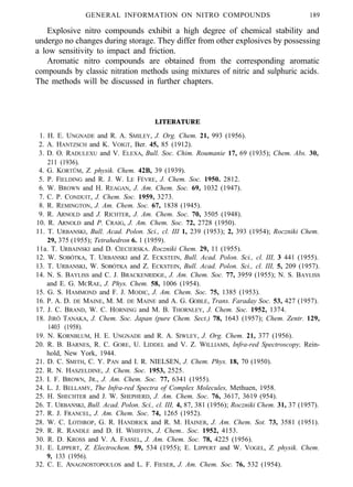 GENERAL INFORMATION ON NITRO COMPOUNDS 189
Explosive nitro compounds exhibit a high degree of chemical stability and
undergo no changes during storage. They differ from other explosives by possessing
a low sensitivity to impact and friction.
Aromatic nitro compounds are obtained from the corresponding aromatic
compounds by classic nitration methods using mixtures of nitric and sulphuric acids.
The methods will be discussed in further chapters.
LITERATURE
1. H. E. UNGNADE and R. A. SMILEY, J. Org. Chem. 21, 993 (1956).
2. A. HANTZSCH and K. VOIGT, Ber. 45, 85 (1912).
3. D. O. RADULEXU and V. ELEXA, Bull. Soc. Chim. Roumanie 17, 69 (1935); Chem. Abs. 30,
211 (1936).
4. G. KORTÜM, Z. physik. Chem. 42B, 39 (1939).
5. P. FIELDING and R. J. W. LE FÉVRE, J. Chem. Soc. 1950. 2812.
6. W. BROWN and H. REAGAN, J. Am. Chem. Soc. 69, 1032 (1947).
7. C. P. CONDUIT, J. Chem. Soc. 1959, 3273.
8. R. REMINGTON, J. Am. Chem. Soc. 67, 1838 (1945).
9. R. ARNOLD and J. RICHTER, J. Am. Chem. Soc. 70, 3505 (1948).
10. R. ARNOLD and P. CRAIG, J. Am. Chem. Soc. 72, 2728 (1950).
11. T. URBANSKI, Bull. Acad. Polon. Sci., cl. III 1, 239 (1953); 2, 393 (1954); Roczniki Chem.
29, 375 (1955); Tetrahedron 6. 1 (1959).
11a. T. URBAINSKI and D. CIECIERSKA. Roczniki Chem. 29, 11 (1955).
12. W. SOBÓTKA, T. URBANSKI and Z. ECKSTEIN, Bull. Acad. Polon. Sci., cl. III, 3 441 (1955).
13. T. URBANSKI, W. SOBÓTKA and Z. ECKSTEIN, Bull. Acad. Polon. Sci., cl. III, 5, 209 (1957).
14. N. S. BAYLISS and C. J. BRACKENRIDGE, J. Am. Chem. Soc. 77, 3959 (1955); N. S. BAYLISS
and E. G. MCRAE, J. Phys. Chem. 58, 1006 (1954).
15. G. S. HAMMOND and F. J. MODIC, J. Am. Chem. Soc. 75, 1385 (1953).
16. P. A. D. DE MAINE, M. M. DE MAINE and A. G. GOBLE, Trans. Faraday Soc. 53, 427 (1957).
17. J. C. BRAND, W. C. HORNING and M. B. THORNLEY, J. Chem. Soc. 1952, 1374.
18. JIRÔ TANAKA, J. Chem. Soc. Japan (pure Chem. Sect.) 78, 1643 (1957); Chem. Zentr. 129,
1403 (1958).
19. N. KORNBLUM, H. E. UNGNADE and R. A. SIWLEY, J. Org. Chem. 21, 377 (1956).
20. R. B. BARNES, R. C. GORE, U. LIDDEL and V. Z. WILLIAMS, Infra-red Spectroscopy, Rein-
hold, New York, 1944.
21. D. C. SMITH, C. Y. PAN and I. R. NIELSEN, J. Chem. Phys. 18, 70 (1950).
22. R. N. HASZELDINE, J. Chem. Soc. 1953, 2525.
23. I. F. BROWN, JR., J. Am. Chem. Soc. 77, 6341 (1955).
24. L. J. BELLAMY, The Infra-red Spectra of Complex Molecules, Methuen, 1958.
25. H. SHECHTER and J. W. SHEPHERD, J. Am. Chem. Soc. 76, 3617, 3619 (954).
26. T. URBANSKI, Bull. Acad. Polon. Sci., cl. III, 4, 87, 381 (1956); Roczniki Chem. 31, 37 (1957).
27. R. J. FRANCEL, J. Am. Chem. Soc. 74, 1265 (1952).
28. W. C. LOTHROP, G. R. HANDRICK and R. M. HAINER, J. Am. Chem. Sot. 73, 3581 (1951).
29. R. R. RANDLE and D. H. WHIFFEN, J. Chem.. Soc. 1952, 4153.
30. R. D. KROSS and V. A. FASSEL, J. Am. Chem. Soc. 78, 4225 (1956).
31. E. LIPPERT, Z. Electrochem. 59, 534 (1955); E. LIPPERT and W. VOGEL, Z. physik. Chem.
9, 133 (1956).
32. C. E. ANAGNOSTOPOULOS and L. F. FIESER, J. Am. Chem. Soc. 76, 532 (1954).
 