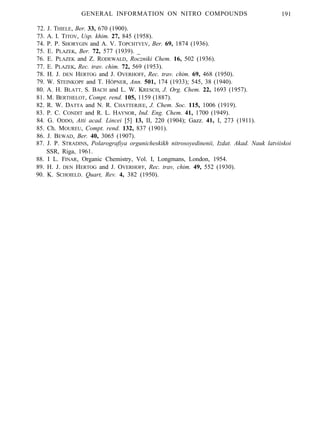 GENERAL INFORMATION ON NITRO COMPOUNDS 191
72. J. THIELE, Ber. 33, 670 (1900).
73. A. I. TITOV, Usp. khim. 27, 845 (1958).
74. P. P. SHORYGIN and A. V. TOPCHTYEV, Ber. 69, 1874 (1936).
75. E. PLAZEK, Ber. 72, 577 (1939). _
76. E. PLAZEK and Z. RODEWALD, Roczniki Chem. 16, 502 (1936).
77. E. PLAZEK, Rec. trav. chim. 72, 569 (1953).
78. H. J. DEN HERTOG and J. OVERHOFF, Rec. trav. chim. 69, 468 (1950).
79. W. STEINKOPF and T. HÖPNER, Ann. 501, 174 (1933); 545, 38 (1940).
80. A. H. BLATT, S. BACH and L. W. KRESCH, J. Org. Chem. 22, 1693 (1957).
81. M. BERTHELOT, Compt. rend. 105, 1159 (1887).
82. R. W. DATTA and N. R. CHATTERJEE, J. Chem. Soc. 115, 1006 (1919).
83. P. C. CONDIT and R. L. HAYNOR, Ind. Eng. Chem. 41, 1700 (1949).
84. G. ODDO, Atti acad. Lincei [5] 13, II, 220 (1904); Gazz. 41, I, 273 (1911).
85. Ch. MOUREU, Compt. rend. 132, 837 (1901).
86. J. BEWAD, Ber. 40, 3065 (1907).
87. J. P. STRADINS, Polarografiya orgunicheskikh nitrosoyedinenii, Izdat. Akad. Nauk latviiskoi
SSR, Riga, 1961.
88. I L. FINAR, Organic Chemistry, Vol. I, Longmans, London, 1954.
89. H. J. DEN HERTOG and J. OVERHOFF, Rec. trav, chim. 49, 552 (1930).
90. K. SCHOIELD. Quart, Rev. 4, 382 (1950).
 