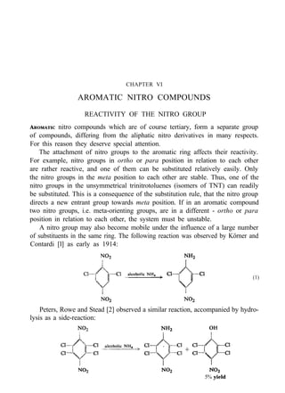 CHAPTER VI
AROMATIC NITRO COMPOUNDS
REACTIVITY OF THE NITRO GROUP
AROMATIC nitro compounds which are of course tertiary, form a separate group
of compounds, differing from the aliphatic nitro derivatives in many respects.
For this reason they deserve special attention.
The attachment of nitro groups to the aromatic ring affects their reactivity.
For example, nitro groups in ortho or para position in relation to each other
are rather reactive, and one of them can be substituted relatively easily. Only
the nitro groups in the meta position to each other are stable. Thus, one of the
nitro groups in the unsymmetrical trinitrotoluenes (isomers of TNT) can readily
be substituted. This is a consequence of the substitution rule, that the nitro group
directs a new entrant group towards meta position. If in an aromatic compound
two nitro groups, i.e. meta-orienting groups, are in a different - ortho or para
position in relation to each other, the system must be unstable.
A nitro group may also become mobile under the influence of a large number
of substituents in the same ring. The following reaction was observed by Körner and
Contardi [l] as early as 1914:
(1)
Peters, Rowe and Stead [2] observed a similar reaction, accompanied by hydro-
lysis as a side-reaction:
5% yield
 