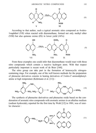 AROMATIC NITRO COMPOUNDS 195
(8)
According to that author, such a typical aromatic nitro compound as 4-nitro-
l-naphthol (VII) when reacted with diazomethane, formed not only methyl ether
(VIII) but also quinone oxime (IX) in lower yield (16%):
(9)
VII VIII IX
From these examples one could infer that diazomethane would react with those
nitro compounds which contain a reactive hydrogen atom. With that respect
particularly important is recent work of de Boer [160].
The nitro group can take part in the formation of heterocyclic nitrogen-
containing rings. For example, one of the well known methods for the preparation
of phenazine derivatives consists in heating derivatives of 2-nitro-2’-aminodiphenyl-
amine at high temperature (Kehrmann et al. [11]) :
(10)
The synthesis of phenazine derivatives and phenazine oxide based on the con-
densation of aromatic nitro compounds with aromatic amines in an alkaline medium
(sodium hydroxide), reported for the first time by Wohl [12] in 1901, was of simi-
lar character :
(11)
 