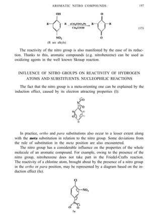 AROMATIC NITRO COMPOUNDS 197
(15)
(R are alkyls)
The reactivity of the nitro group is also manifested by the ease of its reduc-
tion. Thanks to this, aromatic compounds (e.g. nitrobenzene) can be used as
oxidizing agents in the well known Skraup reaction.
INFLUENCE OF NITRO GROUPS ON REACTIVITY OF HYDROGEN
ATOMS AND SUBSTITUENTS. NUCLEOPHILIC REACTIONS
The fact that the nitro group is a meta-orienting one can be explained by the
induction effect, caused by its electron attracting properties (I):
In practice, ortho and para substitutions also occur to a lesser extent along
with the meta substitution in relation to the nitro group. Some deviations from
the rule of substitution in the meta position are also encountered.
The nitro group has a considerable influence on the properties of the whole
molecule of an aromatic compound. For example, owing to the presence of the
nitro group, nitrobenzene does not take part in the Friedel-Crafts reaction.
The reactivity of a chlorine atom, brought about by the presence of a nitro group
in the ortho or para position, may be represented by a diagram based on the in-
duction effect (Ia).
 
