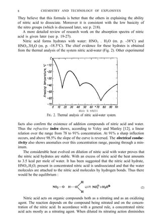 8 CHEMISTRY AND TECHNOLOGY OF EXPLOSIVES
They believe that this formula is better than the others in explaining the ability
of nitric acid to dissociate. Moreover it is consistent with the low basicity of
the nitro groups (which is discussed later, see p. 218).
A more detailed review of research work on the absorption spectra of nitric
acid is given later (see p. 19-27).
Nitric acid forms hydrates with water: HNO3 . H2O (m. p. -38°C) and
HNO3.3H2O (m. p. -18.5°C). The chief evidence for these hydrates is obtained
from the thermal analysis of the system nitric acid-water (Fig. 2). Other experimental
Mole % HNO3
FIG. 2. Thermal analysis of nitric acid-water system.
facts also confirm the existence of addition compounds of nitric acid and water.
Thus the refractive index shows, according to Veley and Manley [12], a linear
relation over the range from 78 to 91% concentration. At 91% a sharp inflection
occurs, and above 98.5% the slope of the curve is reversed. The electrical conduc-
tivity also shows anomalies over this concentration range, passing through a min-
imum.
The considerable heat evolved on dilution of nitric acid with water proves that
the nitric acid hydrates are stable. With an excess of nitric acid the heat amounts
to 3.5 kcal per mole of water. It has been suggested that the nitric acid hydrate,
HNO3.H2O, present in concentrated nitric acid is undissociated and that the water
molecules are attached to the nitric acid molecules by hydrogen bonds. Thus there
would be the equilibrium :
(2)
Nitric acid acts on organic compounds both as a nitrating and as an oxidizing
agent. The reaction depends on the compound being nitrated and on the concen-
tration of the nitric acid. In accordance with a general rule, a concentrated nitric
acid acts mostly as a nitrating agent. When diluted its nitrating action diminishes
 