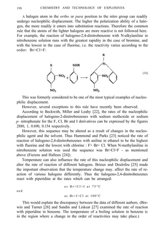 198 CHEMISTRY AND TECHNOLOGY OF EXPLOSIVES
A halogen atom in the ortho or para position to the nitro group can readily
undergo nucleophilic displacement. The higher the polarization ability of a halo-
gen, the more readily it enters into substitution reactions. Therefore the common
rule that the atoms of the lighter halogens are more reactive is not followed here.
For example, the reaction of halogeno-2,4-dinitrobenzene with N-alkylaniline in
nitrobenzene solution runs with the greatest rapidity in the case of bromine, and
with the lowest in the case of fluorine, i.e. the reactivity varies according to the
order: Br>Cl>F:
(16)
This was formerly considered to be one of the most typical examples of nucleo-
philic displacement.
However, several exceptions to this rule have recently been observed.
According to Beckwith, Miller and Leahy [22], the rates of the nucleophilic
displacement of halogeno-2-dinitrobenzenes with sodium methoxide or sodium
p- nitrophenate for the F, Cl, Br and I derivatives can be expressed by the figures
2880, 1, 0.690, 0.154 respectively.
However, this sequence may be altered as a result of changes in the nucleo-
philic agent and the solvent. Thus Hammond and Parks [23] noticed the rate of
reaction of halogeno-2,4-dinitrobenzenes with aniline in ethanol to be the highest
with fluorine and the lowest with chlorine : F> Br> Cl. When N-methylaniline in
nitrobenzene solution was used the sequence was Br>Cl>F - as mentioned
above (Fierens and Halleux [24]).
Temperature can also influence the rate of this nucleophilic displacement and
alter the rate of reaction of different halogens. Brieux and Deulofeu [25] made
the important observation that the temperature change may. affect the rate of re-
action of various halogens differently. Thus the halogeno-2,4-dinitrobenzenes
react with piperidine at the rates which can be arranged:
and
a s B r > C l > I a t 7 5 ° C
as Br>I>Cl at 100°C
This would explain the discrepancy between the data of different authors. (Bre-
win and Turner [26] and Sandin and Liskear [27] examined the rate of reaction
with piperidine in benzene. The temperature of a boiling solution in benzene is
in the region where a change in the order of reactivities may take place.)
 