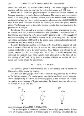 200 CHEMISTRY AND TECHNOLOGY OF EXPLOSIVES
amine and with OH-
in dioxane-water (50/50). The results suggest that the
reaction with the amine is catalysed by both n-butylamine and OH-
ions.
Plazek and L. Kuczyriski [31] investigated the reactivity towards ammonia of
bromine atoms in o-, m- and p- bromonitrobenzene. The bromine atom in a position
ortho to the nitro group is the most reactive, while the bromine atom in the meta
position is the least so. However, in the presence of copper catalyst (CuSO4.5H2O)
there is not much difference between the reactivity of meta- and para- bromine
atoms. The bromine atom in the ortho position remains the most reactive in the
presence of a catalyst.
Hawthorne [31a] arrived at a similar conclusion when investigating the rate
of reaction of o- and p- chloronitrobenzene with piperidine. The displacement of
the chlorine atom from the ortho compound by piperidine at 116°C proceeds 80
times more rapidly than the similar reaction of the para compound. He also ob-
served that substitution of D for H in the amino group in the nucleophile (piperid-
ine) did not alter these rates of reaction.
Recently Reinheimer and his co-workers [31b] found that a number of salts
have a marked effect on the rate of reaction of chloro-2,4-dinitrobenzene with
sodium methoxide to yield 2,4-dinitroanisole. Thus, lithium salts slowed the re-
action, sodium salts did not change the rate of reaction while potassium salts
increased the reaction rate. These results were interpreted on the basis of the
ion pairing of Na+
and OCH3
-
ions in solution. Addition of another M+
from
added salt would affect the equilibrium
M+
+ OCH3
-
<-> M-OCH3
The carboxyl group of trinitrobenzoic acid is also mobile and can readily be
liberated as CO2 simply by heating.
The fact that nitro groups attached to an aromatic ring increase the reactivity
of the hydrogen atoms of a methyl group, can also be explained by the induction
effect strengthening the effect of hyperconjugation of the molecule of toluene.
According to the concept of hyperconjugation, the ionized states of toluene can
be written as II, III and IV:
(see for instance Waters [32], E. Müller [33]).
This would explain a number of reactions of the methyl group in nitro deriva-
tives of toluene, particularly in trinitrotoluene. For example, formaldehyde can
 