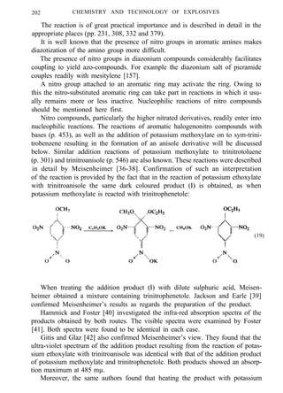 202 CHEMISTRY AND TECHNOLOGY OF EXPLOSIVES
The reaction is of great practical importance and is described in detail in the
appropriate places (pp. 231, 308, 332 and 379).
It is well known that the presence of nitro groups in aromatic amines makes
diazotization of the amino group more difficult.
The presence of nitro groups in diazonium compounds considerably facilitates
coupling to yield azo-compounds. For example the diazonium salt of picramide
couples readily with mesitylene [157].
A nitro group attached to an aromatic ring may activate the ring. Owing to
this the nitro-substituted aromatic ring can take part in reactions in which it usu-
ally remains more or less inactive. Nucleophilic reactions of nitro compounds
should be mentioned here first.
Nitro compounds, particularly the higher nitrated derivatives, readily enter into
nucleophilic reactions. The reactions of aromatic halogenonitro compounds with
bases (p. 453), as well as the addition of potassium methoxylate on to sym-trini-
trobenzene resulting in the formation of an anisole derivative will be discussed
below. Similar addition reactions of potassium methoxylate to trinitrotoluene
(p. 301) and trinitroanisole (p. 546) are also known. These reactions were described
in detail by Meisenheimer [36-38]. Confirmation of such an interpretation
of the reaction is provided by the fact that in the reaction of potassium ethoxylate
with trinitroanisole the same dark coloured product (I) is obtained, as when
potassium methoxylate is reacted with trinitrophenetole:
(19)
When treating the addition product (I) with dilute sulphuric acid, Meisen-
heimer obtained a mixture containing trinitrophenetole. Jackson and Earle [39]
confirmed Meisenheimer’s results as regards the preparation of the product.
Hammick and Foster [40] investigated the infra-red absorption spectra of the
products obtained by both routes. The visible spectra were examined by Foster
[41]. Both spectra were found to be identical in each case.
Gitis and Glaz [42] also confirmed Meisenheimer’s view. They found that the
ultra-violet spectrum of the addition product resulting from the reaction of potas-
sium ethoxylate with trinitroanisole was identical with that of the addition product
of potassium methoxylate and trinitrophenetole. Both products showed an absorp-
tion maximum at 485 mµ.
Moreover, the same authors found that heating the product with potassium
 