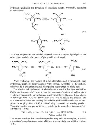 AROMATIC NITRO COMPOUNDS
hydroxide resulted in the formation of potassium picrate,
to the scheme:
203
presumably according
(20a)
At a low temperature the reaction occurred without complete hydrolysis of the
ether group, and the ethyl ether of picric acid was formed:
(20b)
When products of the reaction of higher alcoholates with trinitroanisole were
hydrolysed, ethers of higher alcohols were formed. According to the authors,
this could be a convenient method of preparing higher ethers of picric acid.
The kinetics and mechanism of Meisenheimer’s reaction has been studied by
Caldin and Ainscough [43] who utilized the reactions of addition of sodium etho-
xylate to trinitroanisole, trinitrobenzene and trinitrotoluene. By using temperatures
in the range from -70°C to -100°C they were able to reduce the reaction rate
to a measurable value. On treating the addition product with acetic acid at tem-
peratures ranging from -50°C to -80°C they obtained the starting product.
Thus, the reaction was proved to be reversible, as for example in the case of tri-
nitroanisole (TNA) :
TNA + OC2H5
-
< - > [ T N A , O C 2 H 5
-
] <-> [TNA-
.OC2H5] (21)
Addition product (II)
The authors consider that the addition product may exist as a complex, in which
a transfer of charge has taken place, while the structure of the true addition product
is III.
 