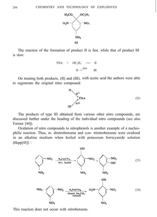 204 CHEMISTRY AND TECHNOLOGY OF EXPLOSIVES
The reaction of the formation of product II is fast. while that of product III
is slow:
TNA + OC2H5
-
<-> II
II
slow
-> III
On treating both products, (II) and (III), with acetic acid the authors were able
to regenerate the original nitro compound:
(22)
The products of type III obtained from various other nitro compounds, are
discussed further under the heading of the individual nitro compounds (see also
Farmer [44]).
Oxidation of nitro compounds to nitrophenols is another example of a nucleo-
philic reaction. Thus, m- dinitrobenzene and sym- trinitrobenzene were oxidized
in an alkaline medium when boiled with potassium ferricyanide solution
(Hepp[45]) :
This reaction does not occur with nitrobenzene.
(23)
(24)
 