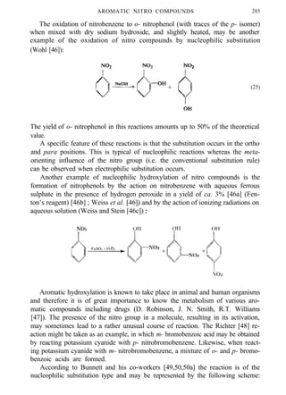 AROMATIC NITRO COMPOUNDS 205
The oxidation of nitrobenzene to o- nitrophenol (with traces of the p- isomer)
when mixed with dry sodium hydroxide, and slightly heated, may be another
example of the oxidation of nitro compounds by nucleophilic substitution
(Wohl [46]):
(25)
The yield of o- nitrophenol in this reactions amounts up to 50% of the theoretical
value.
A specific feature of these reactions is that the substitution occurs in the ortho
and para positions. This is typical of nucleophilic reactions whereas the meta-
orienting influence of the nitro group (i.e. the conventional substitution rule)
can be observed when electrophilic substitution occurs.
Another example of nucleophilic hydroxylation of nitro compounds is the
formation of nitrophenols by the action on nitrobenzene with aqueous ferrous
sulphate in the presence of hydrogen peroxide in a yield of ca. 3% [46a] (Fen-
ton’s reagent) [46b] ; Weiss et al. [46]) and by the action of ionizing radiations on
aqueous solution (Weiss and Stein [46c]) :
Aromatic hydroxylation is known to take place in animal and human organisms
and therefore it is of great importance to know the metabolism of various aro-
matic compounds including drugs (D. Robinson, J. N. Smith, R.T. Williams
[47]). The presence of the nitro group in a molecule, resulting in its activation,
may sometimes lead to a rather unusual course of reaction. The Richter [48] re-
action might be taken as an example, in which m- bromobenzoic acid may be obtained
by reacting potassium cyanide with p- nitrobromobenzene. Likewise, when react-
ing potassium cyanide with m- nitrobromobenzene, a mixture of o- and p- bromo-
benzoic acids are formed.
According to Bunnett and his co-workers [49,50,50a] the reaction is of the
nucleophilic substitution type and may be represented by the following scheme:
 