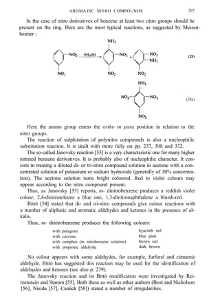 AROMATIC NITRO COMPOUNDS 207
In the case of nitro derivatives of benzene at least two nitro groups should be
present on the ring. Here are the most typical reactions, as suggested by Meisen-
heimer :
(28a)
Here the ammo group enters the ortho or para position in relation to the
nitro groups.
The reaction of sulphitation of polynitro compounds is also a nucleophilic
substitution reaction. It is dealt with more fully on pp. 237, 308 and 332.
The so-called Janovsky reaction [53] is a very characteristic one for many higher
nitrated benzene derivatives. It is probably also of nucleophilic character. It con-
sists in treating a diluted di- or tri-nitro compound solution in acetone with a con-
centrated solution of potassium or sodium hydroxide (generally of 30% concentra-
tion). The acetone solution turns bright coloured. Red to violet colours may
appear according to the nitro compound present.
Thus, as Janovsky [53] reports, m- dinitrobenzene produces a reddish violet
colour, 2,4-dinitrotoluene a blue one, 1,3-dinitronaphthalene a bluish-red.
Bitt6 [54] stated that di- and tri-nitro compounds give colour reactions with
a number of aliphatic and aromatic aldehydes and ketones in the presence of al-
kalis.
Thus, m- dinitrobenzene produces the following colours:
with pulegone hyacinth red
with carvone blue pink
with camphor (in nitrobenzene solution) brown red
with propionic aldehyde dark brown
No colour appears with some aldehydes, for example, furfural and cinnamic
aldehyde. Bittó has suggested this reaction may be used for the identification of
aldehydes and ketones (see also p. 239).
The Janovsky reaction and its Bittó modification were investigated by Rei-
tzenstein and Stamm [55]. Both these as well as other authors (Bost and Nicholson
[56], Nisida [57], Canäck [58]) stated a number of irregularities.
 