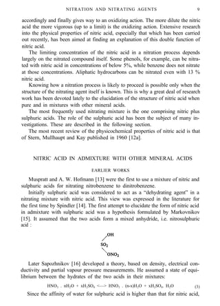 NITRATION AND NITRATING AGENTS 9
accordingly and finally gives way to an oxidizing action. The more dilute the nitric
acid the more vigorous (up to a limit) is the oxidizing action. Extensive research
into the physical properties of nitric acid, especially that which has been carried
out recently, has been aimed at finding an explanation of this double function of
nitric acid.
The limiting concentration of the nitric acid in a nitration process depends
largely on the nitrated compound itself. Some phenols, for example, can be nitra-
ted with nitric acid in concentrations of below 5%, while benzene does not nitrate
at those concentrations. Aliphatic hydrocarbons can be nitrated even with 13 %
nitric acid.
Knowing how a nitration process is likely to proceed is possible only when the
structure of the nitrating agent itself is known. This is why a great deal of research
work has been devoted lately to the elucidation of the structure of nitric acid when
pure and in mixtures with other mineral acids.
The most frequently used nitrating mixture is the one comprising nitric plus
sulphuric acids. The role of the sulphuric acid has been the subject of many in-
vestigations. These are described in the following section.
The most recent review of the physicochemical properties of nitric acid is that
of Stern, Mullhaupt and Kay published in 1960 [12a].
NITRIC ACID IN ADMIXTURE WITH OTHER MINERAL ACIDS
EARLIER WORKS
Muspratt and A. W. Hofmann [13] were the first to use a mixture of nitric and
sulphuric acids for nitrating nitrobenzene to dinitrobenzene.
Initially sulphuric acid was considered to act as a “dehydrating agent” in a
nitrating mixture with nitric acid. This view was expressed in the literature for
the first time by Spindler [14]. The first attempt to elucidate the form of nitric acid
in admixture with sulphuric acid was a hypothesis formulated by Markovnikov
[15]. It assumed that the two acids form a mixed anhydride, i.e. nitrosulphuric
acid :
Later Sapozhnikov [16] developed a theory, based on density, electrical con-
ductivity and partial vapour pressure measurements. He assumed a state of equi-
librium between the hydrates of the two acids in their mixtures:
HNO3 . nH2O + xH2SO4 <—> HNO3 . (n-x)H2O + xH2SO4. H2O (3)
Since the affinity of water for sulphuric acid is higher than that for nitric acid,
 