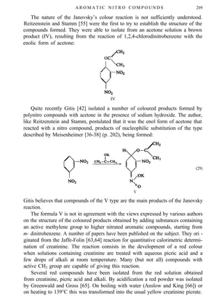 A R O M A T I C N I T R O C O M P O U N D S 209
The nature of the Janovsky’s colour reaction is not sufficiently understood.
Reitzenstein and Stamm [55] were the first to try to establish the structure of the
compounds formed. They were able to isolate from an acetone solution a brown
product (IV), resulting from the reaction of 1,2,4-chlorodinitrobenzene with the
enolic form of acetone:
IV
Quite recently Gitis [42] isolated a number of coloured products formed by
polynitro compounds with acetone in the presence of sodium hydroxide. The author,
like Reitzenstein and Stamm, postulated that it was the enol form of acetone that
reacted with a nitro compound, products of nucleophilic substitution of the type
described by Meisenheimer [36-38] (p. 202), being formed:
V
(29)
Gitis believes that compounds of the V type are the main products of the Janovsky
reaction.
The formula V is not in agreement with the views expressed by various authors
on the structure of the coloured products obtained by adding substances containing
an active methylene group to higher nitrated aromatic compounds, starting from
m- dinitrobenzene. A number of papers have been published on the subject. They ori -
ginated from the Jaffe-Folin [63,64] reaction for quantitative calorimetric determi-
nation of creatinine. The reaction consists in the development of a red colour
when solutions containing creatinine are treated with aqueous picric acid and a
few drops of alkali at room temperature. Many (but not all) compounds with
active CH2 group are capable of giving this reaction.
Several red compounds have been isolated from the red solution obtained
from creatinine, picric acid and alkali. By acidification a red powder was isolated
by Greenwald and Gross [65]. On boiling with water (Anslow and King [66]) or
on heating to 139°C this was transformed into the usual yellow creatinine picrate.
 