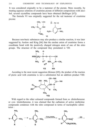 210 CHEMISTRY AND TECHNOLOGY OF EXPLOSIVES
It was considered originally to be a tautomer of the picrate. More recently, by
treating aqueous solutions of creatinine picrate of different compositions with alco-
hol, several crystalline compounds have been obtained (Bollinger [67]).
The formula VI was originally suggested for the red tautomer of creatinine
picrate
Because non-basic substances may also produce a similar reaction, it was later
suggested by Anslow and King [66] that the enolate anion of creatinine forms a
coordinate bond with the positively charged nitrogen atom of one of the nitro
groups. The structure of the compound they postulated is VII:
According to the most recent suggestion (Kimura [69]), the product of the reaction
of picric acid with creatinine is not a substitution but an addition product VIII:
With regard to the other coloured compounds formed from m- dinitrobenzene
or sym- trinitrobenzene, it was claimed that the carbanion of active methylene
compounds condenses with the nitro compound in terms of nucleophilic substi-
tution :
 