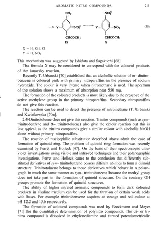 AROMATIC NITRO COMPOUNDS 211
(30)
IX X
X = H, OH, Cl
Y = H, NO2
This mechanism was suggested by Ishidata and Sagakuchi [68].
The formula X may be considered to correspond with the coloured products
of the Janovsky reaction.
Recently T. Urbanski [70] established that an alcoholic solution of m- dinitro-
benzene is coloured pink with primary nitroparaffins in the presence of sodium
hydroxide. The colour is very intense when nitromethane is used. The spectrum
of the solution shows a maximum of absorption near 550 mµ.
The formation of the coloured products is most likely due to the presence of the
active methylene group in the primary nitroparaffins. Secondary nitroparaffins
do not give this reaction.
The reaction can be used to detect the presence of nitromethane (T. Urbanski
and Kwiatkowska [70a].
2,4-Dinitrotoluene does not give this reaction. Trinitro compounds (such as sym-
trinitrobenzene and α− trinitrotoluene) also give the colour reaction but this is
less typical, as the trinitro compounds give a similar colour with alcoholic NaOH
alone without primary nitroparaffins.
The reaction of nucleophilic substitution described above admit the ease of
formation of quinoid ring. The problem of quinoid ring formation was recently
examined by Perret and Holleck [47]. On the basis of their spectroscopic ultra-
violet investigations using visible and infra-red techniques and their polarographic
investigations, Perret and Holleck came to the conclusion that differently sub-
stituted derivatives of sym- trinitrobenzene possess different abilities to form a quinoid
structure. Trinitrotoluene belongs to those derivatives which behave in a polaro-
graph in much the same manner as sym- trinitrobenzene because the methyl group
does not take part in the formation of quinoid structure. On the contrary OH
groups promote the formation of quinoid structures.
The ability of higher nitrated aromatic compounds to form dark coloured
products in alkaline medium can be used for the titration of certain weak acids
with bases. For example trinitrobenxene acquires an orange and red colour at
pH 12.2 and 13.6 respectively.
The formation of coloured compounds was used by Brockmann and Meyer
[71] for the quantitative determination of polynitro compounds. The di- or tri-
nitro compound is dissolved in ethylenediamine and titrated potentiometricallv
 
