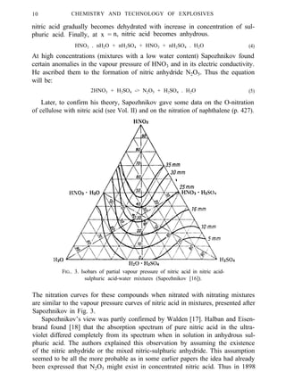 10 CHEMISTRY AND TECHNOLOGY OF EXPLOSIVES
nitric acid gradually becomes dehydrated with increase in concentration of sul-
phuric acid. Finally, at x = n, nitric acid becomes anhydrous.
HNO3 . nH2O + nH2SO4 + HNO3 + nH2SO4 . H2O (4)
At high concentrations (mixtures with a low water content) Sapozhnikov found
certain anomalies in the vapour pressure of HNO3 and in its electric conductivity.
He ascribed them to the formation of nitric anhydride N2O5. Thus the equation
will be:
2HNO3 + H2SO4 -> N2O5 + H2SO4 . H2O (5)
Later, to confirm his theory, Sapozhnikov gave some data on the O-nitration
of cellulose with nitric acid (see Vol. II) and on the nitration of naphthalene (p. 427).
FIG.. 3. Isobars of partial vapour pressure of nitric acid in nitric acid-
sulphuric acid-water mixtures (Sapozhnikov [16]).
The nitration curves for these compounds when nitrated with nitrating mixtures
are similar to the vapour pressure curves of nitric acid in mixtures, presented after
Sapozhnikov in Fig. 3.
Sapozhnikov’s view was partly confirmed by Walden [17]. Halban and Eisen-
brand found [18] that the absorption spectrum of pure nitric acid in the ultra-
violet differed completely from its spectrum when in solution in anhydrous sul-
phuric acid. The authors explained this observation by assuming the existence
of the nitric anhydride or the mixed nitric-sulphuric anhydride. This assumption
seemed to be all the more probable as in some earlier papers the idea had already
been expressed that N2O5 might exist in concentrated nitric acid. Thus in 1898
 