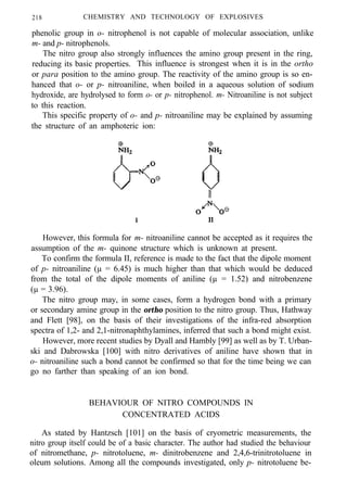 218 CHEMISTRY AND TECHNOLOGY OF EXPLOSIVES
phenolic group in o- nitrophenol is not capable of molecular association, unlike
m- and p- nitrophenols.
The nitro group also strongly influences the amino group present in the ring,
reducing its basic properties. This influence is strongest when it is in the ortho
or para position to the amino group. The reactivity of the amino group is so en-
hanced that o- or p- nitroaniline, when boiled in a aqueous solution of sodium
hydroxide, are hydrolysed to form o- or p- nitrophenol. m- Nitroaniline is not subject
to this reaction.
This specific property of o- and p- nitroaniline may be explained by assuming
the structure of an amphoteric ion:
However, this formula for m- nitroaniline cannot be accepted as it requires the
assumption of the m- quinone structure which is unknown at present.
To confirm the formula II, reference is made to the fact that the dipole moment
of p- nitroaniline (µ = 6.45) is much higher than that which would be deduced
from the total of the dipole moments of aniline (µ = 1.52) and nitrobenzene
(µ = 3.96).
The nitro group may, in some cases, form a hydrogen bond with a primary
or secondary amine group in the ortho position to the nitro group. Thus, Hathway
and Flett [98], on the basis of their investigations of the infra-red absorption
spectra of 1,2- and 2,1-nitronaphthylamines, inferred that such a bond might exist.
However, more recent studies by Dyall and Hambly [99] as well as by T. Urban-
ski and Dabrowska [100] with nitro derivatives of aniline have shown that in
o- nitroaniline such a bond cannot be confirmed so that for the time being we can
go no farther than speaking of an ion bond.
BEHAVIOUR OF NITRO COMPOUNDS IN
CONCENTRATED ACIDS
As stated by Hantzsch [101] on the basis of cryometric measurements, the
nitro group itself could be of a basic character. The author had studied the behaviour
of nitromethane, p- nitrotoluene, m- dinitrobenzene and 2,4,6-trinitrotoluene in
oleum solutions. Among all the compounds investigated, only p- nitrotoluene be-
 