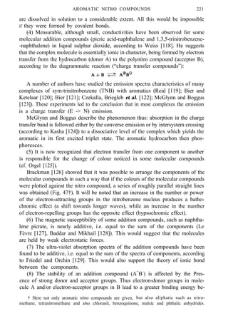 AROMATIC NITRO COMPOUNDS 221
are dissolved in solution to a considerable extent. All this would be impossible
if they were formed by covalent bonds.
(4) Measurable, although small, conductivities have been observed for some
molecular addition compounds (picric acid-naphthalene and 1,3,5-trinitrobenzene-
-naphthalene) in liquid sulphur dioxide, according to Weiss [118]. He suggests
that the complex molecule is essentially ionic in character, being formed by electron
transfer from the hydrocarbon (donor A) to the polynitro compound (acceptor B),
according to the diagrammatic reaction (“charge transfer compounds”):
A number of authors have studied the emission spectra characteristics of many
complexes of sym-trinitrobenzene (TNB) with aromatics (Reid [119]; Bier and
Ketelaar [120]; Bier [121]; Czekalla, Briegleb et al. [122]; McGlynn and Boggus
[123]). These experiments led to the conclusion that in most complexes the emission
is a charge transfer (E -> N) emission.
McGlynn and Boggus describe the phenomenon thus: absorption in the charge
transfer band is followed either by the converse emission or by intersystem crossing
(according to Kasha [124]) to a dissociative level of the complex which yields the
aromatic in its first excited triplet state. The aromatic hydrocarbon then phos-
phoresces.
(5) It is now recognized that electron transfer from one component to another
is responsible for the change of colour noticed in some molecular compounds
(cf. Orgel [125]).
Brackman [126] showed that it was possible to arrange the components of the
molecular compounds in such a way that if the colours of the molecular compounds
were plotted against the nitro compound, a series of roughly parallel straight lines
was obtained (Fig. 47†). It will be noted that an increase in the number or power
of the electron-attracting groups in the nitrobenzene nucleus produces a batho-
chromic effect (a shift towards longer waves), while an increase in the number
of electron-repelling groups has the opposite effect (hypsochromic effect).
(6) The magnetic susceptibility of some addition compounds, such as naphtha-
lene picrate, is nearly additive, i.e. equal to the sum of the components (Le
Fèvre [127], Baddar and Mikhail [128]). This would suggest that the molecules
are held by weak electrostatic forces.
(7) The ultra-violet absorption spectra of the addition compounds have been
found to be additive, i.e. equal to the sum of the spectra of components, according
to Friedel and Orchin [129]. This would also support the theory of ionic bond
between the components.
(8) The stability of an addition compound (A+
B-
) is affected by the Pres-
ence of strong donor and acceptor groups. Thus electron-donor groups in mole-
cule A and/or electron-acceptor groups in B lead to a greater binding energy be-
† Here not only aromatic nitro compounds are given, but also aliphatic such as nitro-
methane, tetranitromethane and also chloranil, benzoquinone, maleic and phthalic anhydrides.
 