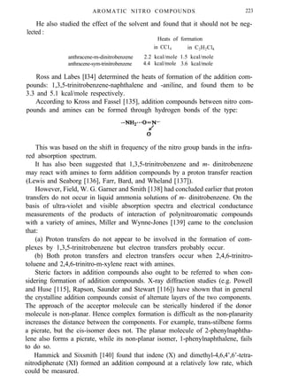 AROMATIC NITRO COMPOUNDS 223
He also studied the effect of the solvent and found that it should not be neg-
lected :
Heats of formation
in CC14 in C2H2Cl4
anthracene-m-dinitrobenzene 2.2 kcal/mole 1.5 kcal/mole
anthracene-sym-trinitrobenzene 4.4 kcal/mole 3.6 kcal/mole
Ross and Labes [I34] determined the heats of formation of the addition com-
pounds: 1,3,5-trinitrobenzene-naphthalene and -aniline, and found them to be
3.3 and 5.1 kcal/mole respectively.
According to Kross and Fassel [135], addition compounds between nitro com-
pounds and amines can be formed through hydrogen bonds of the type:
This was based on the shift in frequency of the nitro group bands in the infra-
red absorption spectrum.
It has also been suggested that 1,3,5-trinitrobenzene and m- dinitrobenzene
may react with amines to form addition compounds by a proton transfer reaction
(Lewis and Seaborg [136], Farr, Bard, and Wheland [137]).
However, Field, W. G. Garner and Smith [138] had concluded earlier that proton
transfers do not occur in liquid ammonia solutions of m- dinitrobenzene. On the
basis of ultra-violet and visible absorption spectra and electrical conductance
measurements of the products of interaction of polynitroaromatic compounds
with a variety of amines, Miller and Wynne-Jones [139] came to the conclusion
that:
(a) Proton transfers do not appear to be involved in the formation of com-
plexes by 1,3,5-trinitrobenzene but electron transfers probably occur.
(b) Both proton transfers and electron transfers occur when 2,4,6-trinitro-
toluene and 2,4,6-trinitro-m-xylene react with amines.
Steric factors in addition compounds also ought to be referred to when con-
sidering formation of addition compounds. X-ray diffraction studies (e.g. Powell
and Huse [115], Rapson, Saunder and Stewart [116]) have shown that in general
the crystalline addition compounds consist of alternate layers of the two components.
The approach of the acceptor molecule can be sterically hindered if the donor
molecule is non-planar. Hence complex formation is difficult as the non-planarity
increases the distance between the components. For example, trans-stilbene forms
a picrate, but the cis-isomer does not. The planar molecule of 2-phenylnaphtha-
lene also forms a picrate, while its non-planar isomer, 1-phenylnaphthalene, fails
to do so.
Hammick and Sixsmith [140] found that indene (X) and dimethyl-4,6,4’,6’-tetra-
nitrodiphenate (XI) formed an addition compound at a relatively low rate, which
could be measured.
 