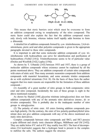 224 CHEMISTRY AND TECHNOLOGY OF EXPLOSIVES
This means that steric barriers exist which must be overcome to form
an addition compound owing to nonplanarity of the nitro compound. The
steric factor could also explain the fact that the addition compound reacts
only slowly with bromine, whereas indene itself rapidly adds bromine to form
a dibromide.
A detailed list of addition compounds formed by sym- trinitrobenzene, 2,4,6-tri-
nitrotoluene, picric acid and other polynitro compounds is given in the appropriate
paragraphs devoted to these nitro compounds.
It is important to add that some molecular addition compounds of sym- tri-
nitrobenzene with hydrocarbons can serve for identification and purification of
hydrocarbons (Veibel [141]). Trinitrofluorenone seems to be of particular value
(Orchin and Woolfolk [142], Lepley [154]).
As shown by T. Urbanski [143] between 1933 and 1937, there is a group of
molecular addition compounds whose existence cannot be explained by all the
points mentioned above. They are addition compounds of certain nitro compounds
with esters of nitric acid. Thus many aromatic mononitro compounds form addition
compounds with mannitol hexanitrate, and some aromatic trinitro compounds
do so with erythritol tetranitrate (Vol. II). On the basis of these facts the author
suggests that two main reasons are responsible for the formation of these addition
compounds :
(1) Assembly of a great number of nitro groups in both components: nitric
ester and nitro compound. Incidentally the sum of these groups is eight in the
above mentioned examples.
As shown by Hackel [144] glycerine trinitrate (nitroglycerine) does not form
addition compounds with any of the aromatic nitro derivatives (mono-, di- or
tri-nitro compounds). This is probably due to the inadequate number of nitro
groups in nitroglycerine.
(2) The polarity of nitric ester. All esters forming addition compounds pos-
sess high polarity. On the contrary, the ester of low polarity-penthaerythritol tetra-
nitrate does not give addition compounds with any of the above mentioned aro-
matic nitro derivatives.
Complex compounds between nitro compounds and SbCl5 and HCl possess
a quite different and clearly ionic character (Klages, Mühlbauer and Uhl [145]).
They are stable below 0°C and at 0°C they readily lose HCl. The heat of decompo-
sition (5-6 kcal/mole) suggests that a hydrogen bond is present in the complex
to stabilize the salts. The authors suggest the structure
 