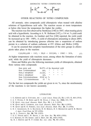 AROMATIC NITRO COMPOUNDS 225
OTHER REACTIONS OF NITRO COMPOUNDS
All aromatic. nitro compounds yield chloropicrin when treated with alkaline
solutions of hypochlorous acid salts. The reaction occurs at room temperature
or below (the lower the temperature the higher the yields).
The reaction was first observed by Stenhouse [146] in 1847, when treating picric
acid with a hypochlorite. According to A. W. Hofmann [147], a 114 wt. % yield could
be obtained in the reaction. As Gardner and Fox [148] reported, the yield could
be increased up to 180 - 190%. A yield of chloropicrin amounting to about 200%
can be obtained by introducing gaseous chlorine into a suspension of sodium
picrate in a solution of sodium carbonate at 0°C (Orton and McKie [149]).
It can be assumed that complete transformation of the nitro groups to chloro-
picrin takes place in the reaction:
C6H2(NO2)3OH + 11Cl2 + 5H2O -> 3CCl3NO2 + 13HCl + 3CO2 (37)
At higher temperatures side reactions occur, among others the formation of nitric
acid, while the yield of chloropicrin decreases.
Orton and McKie give the following maximum yields of chloropicrin, obtained
from various nitro compounds:
from picric acid 96-97% of the theoretical yield
from 2,4-dinitrophenol 50% ” ” ” ”
from p- nitrophenol 33-34% ” ” ” ”
from o- nitrophenol 10% ” ” ” ”
from 2,4,6-trinitrotoluene 82-84 wt. %
from 1,3,5-trinitrobenzene 53 ” %
For the last two compounds the yields are given in wt. %, since the stoichiometry
of the reactions is not known accurately.
LITERATURE
1. G. KÖRNER and A. CONTARDI, Atti. r. acad. Lincei. Roma [5], 23, I, 633; II, 464 (1914).
2. A. T. PETERS, F. M. ROWE and D. M. STEAD, J. Chem. Soc. 1943, 233, 576.
3. W. QVIST, Acta Acad. Aboensis, Math. Phys. 19, 1, 4, 5 (1953).
4. W. QVIST and G. LINDROOS, Acta Acad. Aboensis, Math. Phys. 20, 6 (1955).
5. W. QVIST and R. O. NORMES, Acta Acad. Aboensis, Math. Phys. 20, 13 (1956).
6. H. J. ACKERMANN, H. A. BALTRUSH, H. H. BERGES, D. 0. BROOKOVER and B. B. BROWN
J. Agric. Food Chem. 6, 747 (1958).
6a. K. L. GANGULY, Ber. 58, 708 (1925).
7. G. C. FINGER and C. W. KRUZE, J. Am. Gem. Soc. 78, 6034 (1956).
8. E. KOENIGS, H. CH. GERDE~ and A. SIROT, Ber. 61, 1028 (1928).
8a. H. J. HERTOO and W. P. COMBÉ Rec. trav. chim. 70, 581 (1951).
 