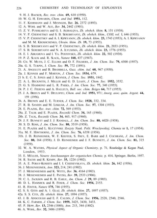 226 CHEMISTRY AND TECHNOLOGY OF EXPLOSIVES
9. H. J. BACKER, Rec. trav. chim. 69, 610 (1950).
10. W. G. H. EDWARDS, Chem. and Ind. 1951, 112.
11. F. KEHRMANN and J. MENNGER, Ber. 26. 2372 (1893).
12. A. WOHL and W. AUE, Ber. 34, 2442 (1901).
13. Z. V. PUSHKAREVA and G. I. AGIBALQVA, Zh. obshch. khim. 8, 151 (1938).
14. V. P. CHERNETSKY and S. B. SEREBRYANYI, Zh. obshch. khim., COIL vol. I, 646 (1953).
15. V. P. CHERNETSKY and A. I. KIPRYANOV, Zh. obshch. khim. 23, 1743 (1953); A. I. KIPRYANOV
and M. M. KROSHCHENKO, Ukrain. khim. Zh. 19, 73 (1953).
16. S. B. SEREBRYANYI and V. P. CHERNETSKY, Zh. obshch. khim. 21, 2033 (1951).
17. S. B. SEREBRYANYI and N. A. ILYUSHMA, Zh. obshch. khim. 23, 1776 (1953).
18. E. I. ABRAMOVA and I. YA. POSTOVSKN, Zh. obshch. khim. 22, 502 (1938).
19. P. Z. SLACK and. R. SLACK, Nature 160, 437 (1947).
20. CH. W. MUTH, J. C. ELLERS and O. F. FOLMERS, J. Am. Chem. Soc. 79, 6500 (1957).
20a. G. S. TURPIN, J. Chem. Soc. 59, 772 (1891).
21. A. ANGELUTI and B. BRAMBILLA, Guzz. chim. ital. 60, 967 (1930).
2la. J. KENNER and F. MORTON, J. Chem. Soc. 1934, 679.
21 b. E. C. S. JONES and J. KENNER, J. Chem. Soc. 1931, 1842.
22. A. L. BECKWITH, J. MILLER and G. D. LEAHY, J. Chem. Soc. 1952, 3552.
23. G. S. HAMMOND and L. R. PARKS, J. Am. Chem. Soc. 77, 340 (1955).
24. P. J. C. FIERENS and A. HALLEUX, Bull. soc. chim. Beiges 64, 717 (1955).
25. J. A. BRIEUX and V. DEULOFEU, Chem. and. Ind. 1951, 971; Anorg. asoc. quim. Argent. 44,
159 (1956).
26. A. BREWIN and E. E. TURNER, J. Chem. Soc. 1928, 332, 334.
27. R. B. SANDIN and M. LISKEAR, J. Am. Chem. Soc. 57, 1304 (1935).
28. E. PLAZEK, Rec. trav. chim. 72, 569 (1953).
28a. Z. TALIK and E. PLAZEK, Roczniki Chem. 34, 165 (1960);
28b. Z. TAUK, Roczniki Chem. 34, 465, 917 (1960).
29. J. F. BUNNETT and J. J. RANDALL, J. Am. Chem. Soc. 80, 6020 (1958).
30. S. D. ROSS, J. Am. Chem. Soc. 80, 3519 (1958).
31. E. PLAZEK and L. KUCZYNSKI. Zeszyty Nauk. Polit. Wroclawskiej, Chemia nr 1, 17 (1954).
31a. M. F. HIWTHORNE, J. Am. Chem. Soc. 76, 6358 (1954).
31b. J. D. REINHEIMER, W. F. KIEFFER, S. FREY, E. BARR and J. COCHRANE, J. Am. Chem.
Soc. 80, 164 (1958); J. D. REINHEIMER and J. F. BUNNETT, J. Am. Chem. Soc. 81, 315
(1959).
32. W. A. WATERS, Physical Aspect of Organic Chemistry, p. 71, Routledge & Kegan Paul,
London, 1953.
33. E. MÜLLER, Neuere Anschauungen der organischen Chemie, p. 414, Springer, Berlin, 1957.
34. R. SACHS and R. KEMPF, Ber. 35, 1224 (1902).
35. A. E. PORAY-KOSHITS and I. I. CHIZHEVSKAYA, Zh. obshch. khim. 26, 842 (1956).
36. J. MEISENHEIMER, Ann. 323, 214, 241 (1902).
37. J. MEISENHEIMER and K. WITTE, Ber. 36. 4164 (1903).
38. J. MEISENHEIMER and E. PATZIG, Ber. 39, 2533 (1906).
39. C. L. JACKSON and R. B. EARLE, Am. Chem. J. 29, 89 (1903).
40. D. L. HAMMICK and R. FOSER, J. Chem. Soc. 1954, 2153.
41. R. FOSTER, Nature 175, 746 (1955).
42. S. S. GITIS and A. 1. GLAZ, Zh. obshch. khim. 27, 1897 (1957).
42a. S. S. CITE, Zh. obshch. khim. 27, 1894 (1957).
43. J. B. AINSCOUGH and E. F. CALDIN, J. Chem. Soc. 1956, 2528, 2540, 2546.
44. K. C. FARMER, J. Chem. Soc. 1959, 3425, 3430, 3433.
45. P. HEPP, Ber. 13, 2346 (1880); Ann. 215, 344 (1882).
46. A. WOHL, Ber. 32, 3486 (1899).
 
