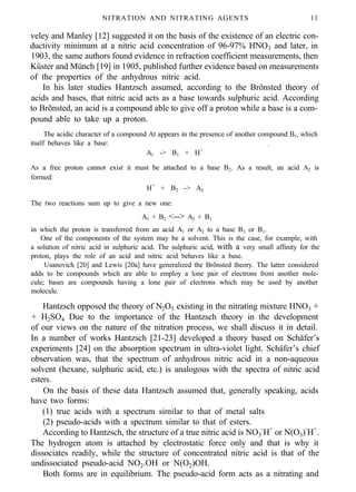 NITRATION AND NITRATING AGENTS 11
veley and Manley [12] suggested it on the basis of the existence of an electric con-
ductivity minimum at a nitric acid concentration of 96-97% HNO3 and later, in
1903, the same authors found evidence in refraction coefficient measurements, then
Küster and Münch [19] in 1905, published further evidence based on measurements
of the properties of the anhydrous nitric acid.
In his later studies Hantzsch assumed, according to the Brönsted theory of
acids and bases, that nitric acid acts as a base towards sulphuric acid. According
to Brõnsted, an acid is a compound able to give off a proton while a base is a com-
pound able to take up a proton.
The acidic character of a compound At appears in the presence of another compound B1, which
itself behaves like a base: .
A1 -> B1 + H+
As a free proton cannot exist it must be attached to a base B2. As a result, an acid A2 is
formed:
H+
+ B2 -> A2
The two reactions sum up to give a new one:
A1 + B2 <--> A2 + B1
in which the proton is transferred from an acid A1 or A2 to a base B2 or B1.
One of the components of the system may be a solvent. This is the case, for example, with
a solution of nitric acid in sulphuric acid. The sulphuric acid, with a very small affinity for the
proton, plays the role of an acid and nitric acid behaves like a base.
Usanovich [20] and Lewis [20a] have generalized the Brõnsted theory. The latter considered
adds to be compounds which are able to employ a lone pair of electrons from another mole-
cule; bases are compounds having a lone pair of electrons which may be used by another
molecule.
Hantzsch opposed the theory of N2O5 existing in the nitrating mixture HNO3 +
+ H2SO4 Due to the importance of the Hantzsch theory in the development
of our views on the nature of the nitration process, we shall discuss it in detail.
In a number of works Hantzsch [21-23] developed a theory based on Schäfer’s
experiments [24] on the absorption spectrum in ultra-violet light. Schäfer’s chief
observation was, that the spectrum of anhydrous nitric acid in a non-aqueous
solvent (hexane, sulphuric acid, etc.) is analogous with the spectra of nitric acid
esters.
On the basis of these data Hantzsch assumed that, generally speaking, acids
have two forms:
(1) true acids with a spectrum similar to that of metal salts
(2) pseudo-acids with a spectrum similar to that of esters.
According to Hantzsch, the structure of a true nitric acid is NO3
-
H+
or N(O3)-
H+
.
The hydrogen atom is attached by electrostatic force only and that is why it
dissociates readily, while the structure of concentrated nitric acid is that of the
undissociated pseudo-acid NO2.OH or N(O2)OH.
Both forms are in equilibrium. The pseudo-acid form acts as a nitrating and
 