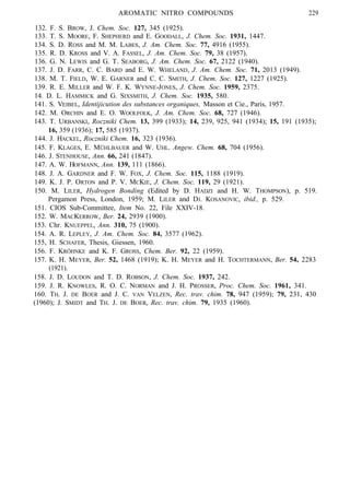 AROMATIC NITRO COMPOUNDS 229
132. F. S. BROW, J. Chem. Soc. 127, 345 (1925).
133. T. S. MOORE, F. SHEPHERD and E. GOODALL, J. Chem. Soc. 1931, 1447.
134. S. D. ROSS and M. M. LABES, J. Am. Chem. Soc. 77, 4916 (1955).
135. R. D. KROSS and V. A. FASSEL, J. Am. Chem. Soc. 79, 38 (1957).
136. G. N. LEWIS and G. T. SEABORG, J. Am. Chem. Soc. 67, 2122 (1940).
137. J. D. FARR, C. C. BARD and E. W. WHELAND, J. Am. Chem. Soc. 71, 2013 (1949).
138. M. T. FIELD, W. E. GARNER and C. C. SMITH, J. Chem. Soc. 127, 1227 (1925).
139. R. E. MILLER and W. F. K. WYNNE-JONES, J. Chem. Soc. 1959, 2375.
14. D. L. HAMMICK and G. SIXSMITH, J. Chem. Soc. 1935, 580.
141. S. VEIBEL, Identijicution des substances organiques, Masson et Cie., Paris, 1957.
142. M. ORCHIN and E. O. WOOLFOLK, J. Am. Chem. Soc. 68, 727 (1946).
143. T. URBANSKI, Roczniki Chem. 13, 399 (1933); 14, 239, 925, 941 (1934); 15, 191 (1935);
16, 359 (1936); 17, 585 (1937).
144. J. HACKEL, Roczniki Chem. 16, 323 (1936).
145. F. KLAGES, E. MÜHLBAUER and W. UHL. Angew. Chem. 68, 704 (1956).
146. J. STENHOUSE, Ann. 66, 241 (1847).
147. A. W. HOFMANN, Ann. 139, 111 (1866).
148. J. A. GARDNER and F. W. FOX, J. Chem. Soc. 115, 1188 (1919).
149. K. J. P. ORTON and P. V. MCKIE, J. Chem. Soc. 119, 29 (1921).
150. M. LILER, Hydrogen Bonding (Edited by D. HADZI and H. W. THOMPSON), p. 519.
Pergamon Press, London, 1959; M. LILER and DJ. KOSANOVIC, ibid., p. 529.
151. CIOS Sub-Committee, Item No. 22, File XXIV-18.
152. W. MACKERROW, Ber. 24, 2939 (1900).
153. Chr. KNUEPPEL, Ann. 310, 75 (1900).
154. A. R. LEPLEY, J. Am. Chem. Soc. 84, 3577 (1962).
155, H. SCHAFER, Thesis, Giessen, 1960.
156. F. KRÖHNKE and K. F. GROSS, Chem. Ber. 92, 22 (1959).
157. K. H. MEYER, Ber. 52, 1468 (1919); K. H. MEYER and H. TOCHTERMANN, Ber. 54, 2283
(1921).
158. J. D. LOUDON and T. D. ROBSON, J. Chem. Soc. 1937, 242.
159. J. R. KNOWLES, R. O. C. NORMAN and J. H. PROSSER, Proc. Chem. Soc. 1961, 341.
160. TH. J. DE BOER and J. C. VAN VELZEN, Rec. trav. chim. 78, 947 (1959); 79, 231, 430
(1960); J. SMIDT and TH. J. DE BOER, Rec. trav. chim. 79, 1935 (1960).
 