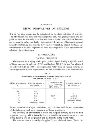 CHAPTER VII
NITRO DERIVATIVES OF BENZENE
ONE or two nitro groups can be introduced by the direct nitration of benzene.
The introduction of a third can be accomplished only with great difficulty and the
yield obtained is relatively poor. For this reason trinitro derivatives of benzene
are prepared by indirect methods. Higher nitrated derivatives of benzene-tetra- and
hexanitrobenzene-are also known; they can be obtained by special methods. Di-
nitrobenzene is the most important of them as an explosive. It was the most used
substitute for trinitrotoluene.
NITROBENZENE
PHYSICAL PROPERTIES
Nitrobenzene is a highly toxic, pale, yellow liquid, having a specific smell
of bitter almonds. It melts at +5.7°C, and boils at 210.9°C. It was first obtained
by Mitscherlich [l] in 1834. The compound is widely used in organic industry as
a starting material for the preparation of aniline, benzidine and other intermediates
T A B L E 29
SOLUBILITY OF NITROBENZENE IN SULPHURIC ACID ALONE, AND IN
THE PRESENCE OF HNO3, AT 43°C
Concentration of
H2SO4, containing
0.2% HNO3, %
C6H5NO2 content in
the solution, %
H2SO4 concentration C6H5NO2 content in
% the solution, %
1-6
40
50
60
70
80
0.02 - -
0.015 -.
0.02 40-50 ca. 0.015
0.03 60 ca. 0.02
0.04 75 completely soluble
completely soluble - -
for the manufacture of dyes, medicinals, etc. It is also used for the preparation
of dinitrobenzene and as a component of liquid explosives.
The solubility of nitrobenzene in water and in spent nitrating acid is its most
important property, which should be borne in mind in its manufacture on account
of the possible loss of the product and the toxicity of the waste water.
The relevant data, reported by Groggins [2] are tabulated above (Table 29).
 