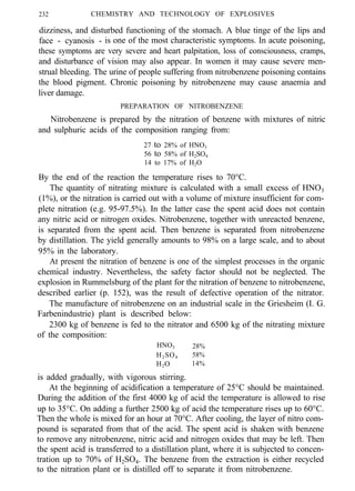 232 CHEMISTRY AND TECHNOLOGY OF EXPLOSIVES
dizziness, and disturbed functioning of the stomach. A blue tinge of the lips and
face - cyanosis - is one of the most characteristic symptoms. In acute poisoning,
these symptoms are very severe and heart palpitation, loss of consciousness, cramps,
and disturbance of vision may also appear. In women it may cause severe men-
strual bleeding. The urine of people suffering from nitrobenzene poisoning contains
the blood pigment. Chronic poisoning by nitrobenzene may cause anaemia and
liver damage.
PREPARATION OF NITROBENZENE
Nitrobenzene is prepared by the nitration of benzene with mixtures of nitric
and sulphuric acids of the composition ranging from:
27 to 28% of HNO3
56 to 58% of H2SO4
14 to 17% of H2O
By the end of the reaction the temperature rises to 70°C.
The quantity of nitrating mixture is calculated with a small excess of HNO3
(1%), or the nitration is carried out with a volume of mixture insufficient for com-
plete nitration (e.g. 95-97.5%). In the latter case the spent acid does not contain
any nitric acid or nitrogen oxides. Nitrobenzene, together with unreacted benzene,
is separated from the spent acid. Then benzene is separated from nitrobenzene
by distillation. The yield generally amounts to 98% on a large scale, and to about
95% in the laboratory.
At present the nitration of benzene is one of the simplest processes in the organic
chemical industry. Nevertheless, the safety factor should not be neglected. The
explosion in Rummelsburg of the plant for the nitration of benzene to nitrobenzene,
described earlier (p. 152), was the result of defective operation of the nitrator.
The manufacture of nitrobenzene on an industrial scale in the Griesheim (I. G.
Farbenindustrie) plant is described below:
2300 kg of benzene is fed to the nitrator and 6500 kg of the nitrating mixture
of the composition:
HNO3 28%
H2SO4 58%
H2O 14%
is added gradually, with vigorous stirring.
At the beginning of acidification a temperature of 25°C should be maintained.
During the addition of the first 4000 kg of acid the temperature is allowed to rise
up to 35°C. On adding a further 2500 kg of acid the temperature rises up to 60°C.
Then the whole is mixed for an hour at 70°C. After cooling, the layer of nitro com-
pound is separated from that of the acid. The spent acid is shaken with benzene
to remove any nitrobenzene, nitric acid and nitrogen oxides that may be left. Then
the spent acid is transferred to a distillation plant, where it is subjected to concen-
tration up to 70% of H2SO4. The benzene from the extraction is either recycled
to the nitration plant or is distilled off to separate it from nitrobenzene.
 
