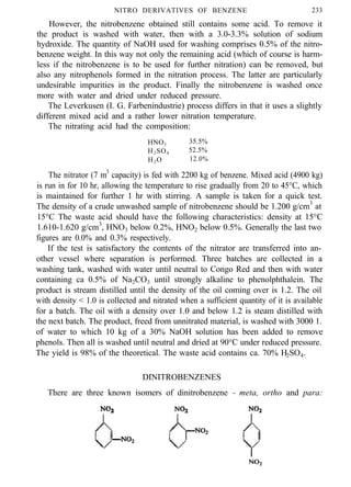 NITRO DERIVATIVES OF BENZENE 233
However, the nitrobenzene obtained still contains some acid. To remove it
the product is washed with water, then with a 3.0-3.3% solution of sodium
hydroxide. The quantity of NaOH used for washing comprises 0.5% of the nitro-
benzene weight. In this way not only the remaining acid (which of course is harm-
less if the nitrobenzene is to be used for further nitration) can be removed, but
also any nitrophenols formed in the nitration process. The latter are particularly
undesirable impurities in the product. Finally the nitrobenzene is washed once
more with water and dried under reduced pressure.
The Leverkusen (I. G. Farbenindustrie) process differs in that it uses a slightly
different mixed acid and a rather lower nitration temperature.
The nitrating acid had the composition:
HNO3 35.5%
H2SO4 52.5%
H2O 12.0%
The nitrator (7 m3
capacity) is fed with 2200 kg of benzene. Mixed acid (4900 kg)
is run in for 10 hr, allowing the temperature to rise gradually from 20 to 45°C, which
is maintained for further 1 hr with stirring. A sample is taken for a quick test.
The density of a crude unwashed sample of nitrobenzene should be 1.200 g/cm3
at
15°C The waste acid should have the following characteristics: density at 15°C
1.610-1.620 g/cm3
, HNO3 below 0.2%, HNO2 below 0.5%. Generally the last two
figures are 0.0% and 0.3% respectively.
If the test is satisfactory the contents of the nitrator are transferred into an-
other vessel where separation is performed. Three batches are collected in a
washing tank, washed with water until neutral to Congo Red and then with water
containing ca 0.5% of Na2CO3 until strongly alkaline to phenolphthalein. The
product is stream distilled until the density of the oil coming over is 1.2. The oil
with density < 1.0 is collected and nitrated when a sufficient quantity of it is available
for a batch. The oil with a density over 1.0 and below 1.2 is steam distilled with
the next batch. The product, freed from unnitrated material, is washed with 3000 1.
of water to which 10 kg of a 30% NaOH solution has been added to remove
phenols. Then all is washed until neutral and dried at 90°C under reduced pressure.
The yield is 98% of the theoretical. The waste acid contains ca. 70% H2SO4.
DINITROBENZENES
There are three known isomers of dinitrobenzene - meta, ortho and para:
 