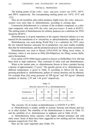 234 CHEMISTRY AND TECHNOLOGY OF EXPLOSIVES
PHYSICAL PROPERTIES
The boiling points of the ortho-, meta-, and para- isomers are 319°C, 303°C,
and 299°C respectively. The corresponding melting points are 118°C, 91°C and
172°C.
They are all crystalline, pale yellow products, highly toxic, the ortho- and para-
isomers even more than m- dinitrobenzene, according to existing data.
Commercial dinitrobenzene is a mixture of the m-dinitro compound, as a prin-
cipal component, with some 8.0% the ortho- and para-isomers. It melts at 80-82°C.
The melting point of dinitrobenzene for military purposes (as a substitute for TNT)
should be 88-89°C.
Dinitrobenzene is of great importance in the organic chemical industry as a raw
material for the manufacture of m- nitroaniline, m- phenylenediamine, sulphur dyes etc.
Dinitrobenzene was used during World War I as a substitute for TNT, since
the raw material benzene, necessary for its production, was more readily available
than that for trinitrotoluene, and the production process itself was more economical.
Dinitrobenzene was used in Russia (1914-1918) for filling naval mines, in
Germany, where it was known as DiFp (Di-Füllpulver), for filling various shells,
and in Switzerland.
Even earlier (1879-1880) liquid explosives known as Hellhoffites (Vol. III) had
been tried as high explosives. They consisted of nitric acid and dinitrobenzene.
When in the molten state, m- dinitrobenzene freezes to form a product having
a density of approximately 1.5 g/cm3
. The specific gravity of m- dinitrobenzene at
different temperatures is given in Table 32 according to Orlova [3]. By com-
pressing powdered m- dinitrobenzene, pellets of various densities can be obtained.
For example Kast [3a] using pressures of 290 kg/cm2
and 585 kg/cm2
obtained
products of density 1.29 and 1.44 g/cm3
respectively.
TABLE 32
SPECIFIC GRAVITY OF m- DINITBOBENZENE
Temperature, °C 20 90 120 140 160
Specific gravity. 1.577 1.3644 1.3349 1.3149 1.2957
The viscosity [3] of molten m-dinitrobenzene is 0.02528 P at 90°C.
m- Dinitrobenzene is readily soluble in acetone, benzene and toluene and less
so in ethyl alcohol. The solubility of the dinitrobenzenes is shown in Table 33,
and the solubility of m- dinitrobenzene in sulphuric acid in Table 34 [3].
m- Dinitrobenzene forms eutectics with higher nitrated aromatics and with
nitric esters. Some of them have been suggested as low melting and low freezing
mixtures respectively (Vol. III).
Here are the most important data (Table 35).
 