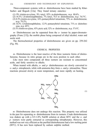 236 CHEMISTRY AND TECHNOLOGY OF EXPLOSIVES
Three-component systems with m- dinitrobenzene have been studied by Khai-
bashev and Bogush [12a]. They found ternary eutectics:
(1) 9% trinitro-m-xylene, 9% tetryl, 82% m-dinitrobenzene, m.p. 80.6%.
(2) 18.5% 1,8-dinitronaphthalene, 7% tetryl, 74.5 m- dinitrobenzene, m.p. 74.5°C.
(3) 8.5% trinitro-m-xylene, 16% pentaerythritol tetranitrate, 75% m- dinitrobenzene.
m.p 79.5%.
(4) 16.5% 1,8-dinitronaphthalene, 12.5% pentaerythritol tetranitrate, 71% m- dinitroben-
zene, m.p. 69°C.
(5) 5% trinitro-m-xylene, 43% picric acid, 52% m- dinitrobenzene, m.p. 57.6°C.
m- Dinitrobenzene can be separated from the o- isomer by paper-chromato-
graphy (Franc [13]), the mobile phase being composed of ethyl alcohol, water and
acetic acid.
The thermochemical properties of dinitrobenzene are given on pp. 259-262
(Fig. 50).
CHEMICAL PROPERTIES
m- Dinitrobenzene is the least reactive of the three isomeric forms of dinitro-
benzene, because its nitro groups are in the meta position to each other.
Like most nitro compounds all three isomers are resistant to concentrated
acids, and fairly sensitive to alkalis.
When treated with alkalis, o- and p- dinitrobenzenes are slowly converted to
o- and p- nitrophenols, while with ammonia they form o- and p- nitroaniline. These
reactions proceed slowly at room temperature, and more rapidly on heating.
(1)
m- Dinitrobenzene does not undergo this reaction. This property was utilized
in the past for separating m- dinitrobenzene from its isomers. Crude dinitrobenzene
was shaken up with a 0.5-1.0% NaOH solution at about 80°C and the o- and
p- isomers were partly extracted as corresponding nitrophenates. However, this
method was not very efficient as the purified dinitrobenzene had a low melting point
(80°C). It has now been replaced by sodium sulphite method.
 