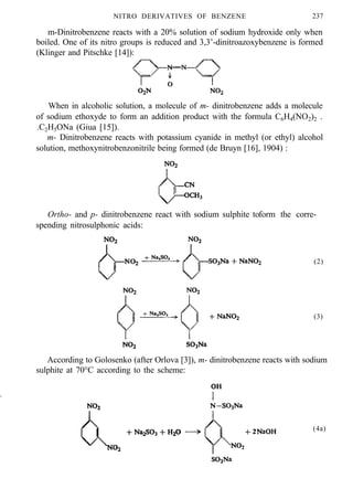 NITRO DERIVATIVES OF BENZENE 237
m-Dinitrobenzene reacts with a 20% solution of sodium hydroxide only when
boiled. One of its nitro groups is reduced and 3,3’-dinitroazoxybenzene is formed
(Klinger and Pitschke [14]):
When in alcoholic solution, a molecule of m- dinitrobenzene adds a molecule
of sodium ethoxyde to form an addition product with the formula C6H4(NO2)2 .
.C2H5ONa (Giua [15]).
m- Dinitrobenzene reacts with potassium cyanide in methyl (or ethyl) alcohol
solution, methoxynitrobenzonitrile being formed (de Bruyn [16], 1904) :
Ortho- and p- dinitrobenzene react with sodium sulphite to
spending nitrosulphonic acids:
form the corre-
(2)
(3)
According to Golosenko (after Orlova [3]), m- dinitrobenzene reacts with sodium
sulphite at 70°C according to the scheme:
(4a)
 