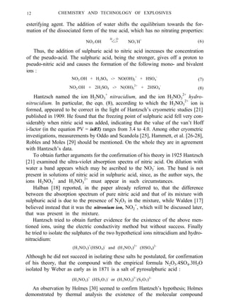 12 CHEMISTRY AND TECHNOLOGY OF EXPLOSIVES
esterifying agent. The addition of water shifts the equilibrium towards the for-
mation of the dissociated form of the true acid, which has no nitrating properties:
NO2.OH <-> NO3
-
H+H 2 O
(6)
Thus, the addition of sulphuric acid to nitric acid increases the concentration
of the pseudo-acid. The sulphuric acid, being the stronger, gives off a proton to
pseudo-nitric acid and causes the formation of the following mono- and bivalent
ions :
NO2.OH + H2SO4 -> NO(OH)2
+
+ HSO4
-
(7)
NO2.OH + 2H2SO4 -> N(OH)3
2+
+ 2HSO4
-
(8)
Hantzsch named the ion H2NO3
+
nitracidium, and the ion H2NO3
2+
hydro-
nitrucidium. In particular, the eqn. (8), according to which the H3NO3
2+
ion is
formed, appeared to be correct in the light of Hantzsch’s cryometric studies [21]
published in 1909. He found that the freezing point of sulphuric acid fell very con-
siderably when nitric acid was added, indicating that the value of the van’t Hoff
i-factor (in the equation PV = inRT) ranges from 3.4 to 4.0. Among other cryometric
investigations, measurements by Oddo and Scandola [25], Hammett, et al. [26-28],
Robles and Moles [29] should be mentioned. On the whole they are in agreement
with Hantzsch’s data.
To obtain further arguments for the confirmation of his theory in 1925 Hantzsch
[21] examined the ultra-violet absorption spectra of nitric acid. On dilution with
water a band appears which may be ascribed to the NO3
-
ion. The band is not
present in solutions of nitric acid in sulphuric acid, since, as the author says, the
ions H2NO3
+
and H3NO3
2+
must appear in such circumstances.
Halban [18] reported, in the paper already referred to, that the difference
between the absorption spectrum of pure nitric acid and that of its mixture with
sulphuric acid is due to the presence of N2O5 in the mixture, while Walden [17]
believed instead that it was the nitronium ion, NO2
+
, which will be discussed later,
that was present in the mixture.
Hantzsch tried to obtain further evidence for the existence of the above men-
tioned ions, using the electric conductivity method but without success. Finally
he tried to isolate the sulphates of the two hypothetical ions nitracidium and hydro-
nitracidium:
(H2NO3)+
(HSO4)-
and (H3NO3)2+
(HSO4)2-
Although he did not succeed in isolating these salts he postulated, for confirmation
of his theory, that the compound with the empirical formula N2O5.4SO4.3H2O
isolated by Weber as early as in 1871 is a salt of pyrosulphuric acid :
(H2NO3)+
(HS2O7)-
or (H3NO3)2+
(S2O7)2-
An observation by Holmes [30] seemed to confirm Hantzsch’s hypothesis; Holmes
demonstrated by thermal analysis the existence of the molecular compound
 