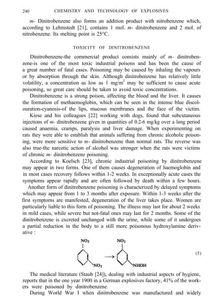 240 CHEMISTRY AND TECHNOLOGY OF EXPLOSIVES
m- Dinitrobenzene also forms an addition product with nitrobenzene which,
according to Lehmstedt [21], contains 1 mol. m- dinitrobenzene and 2 mol. of
nitrobenzene. Its melting point is 25°C.
TOXICITY OF DINITROBENZENE
Dinitrobenzene-the commercial product consists mainly of m- dinitroben-
zene-is one of the most toxic industrial poisons and has been the cause of
a great number of fatal cases. Poisoning may be caused by inhaling the vapours
or by absorption through the skin. Although dinitrobenzene has relatively little
volatility, a concentration as low as 1 mg/m3
may be sufficient to cause acute
poisoning, so great care should be taken to avoid toxic concentrations.
Dinitrobenzene is a strong poison, affecting the blood and the liver. It causes
the formation of methaemoglobin, which can be seen in the intense blue discol-
ouration-cyanosis-of the lips, mucous membranes and the face of the victim.
Kiese and his colleagues [22] working with dogs, found that subcutaneous
injections of m- dinitrobenzene given in quantities of 0.2-6 mg/kg over a long period
caused anaemia, cramps, paralysis and liver damage. When experimenting on
rats they were able to establish that animals suffering from chronic alcoholic poison-
ing, were more sensitive to m- dinitrobenzene than normal rats. The reverse was
also true-the narcotic action of alcohol was stronger when the rats were victims
of chronic m- dinitrobenzene poisoning.
According to Koelsch [23], chronic industrial poisoning by dinitrobenzene
may appear in two forms. One of them causes degeneration of haemoglobin and
in most cases recovery follows within 1-2 weeks. In exceptionally acute cases the
symptoms appear rapidly and are often followed by death within a few hours.
Another form of dinitrobenzene poisoning is characterized by delayed symptoms
which may appear from 1 to 3 months after exposure. Within 1-3 weeks after the
first symptoms are manifested, degeneration of the liver takes place. Women are
particularly liable to this form of poisoning. The illness may last for about 2 weeks
in mild cases, while severe but not-fatal ones may last for 2 months. Some of the
dinitrobenzene is excreted unchanged with the urine, while some of it undergoes
a partial reduction in the body to a still more poisonous hydroxylamine deriv-
ative :
(5)
The medical literature (Staub [24]), dealing with industrial aspects of hygiene,
reports that in the one year 1900 in a German explosives factory, 41% of the work-
ers were poisoned by dinitrobenzene.
During World War I when dinitrobenzene was manufactured and widely
 
