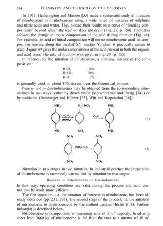 244 CHEMISTRY AND TECHNOLOGY OF EXPLOSIVES
In 1933, Hetherington and Masson [33] made a systematic study of nitration
of nitrobenzene to dinitrobenzene using a wide range of mixtures of sulphuric
and nitric acids and water. They plotted their results on a curve of “limiting com-
positions” beyond which the reaction does not occur (Fig. 27, p. 154). They also
showed the change in molar composition of the acid during nitration (Fig. 48).
For example, an acid of initial composition will nitrate nitrobenzene until its com-
position moving along the parallel XY reaches Y, when it practically ceases to
react. Figure 49 gives the molar compositions of the acid present in both the organic
and acid layer. The rate of nitration was given in Fig. 28 (p. 155).
In practice, for the nitration of nitrobenzene, a nitrating. mixture of the com-
position:
HNO3 18%
H2SO4 80%
H2O 2%
is generally used, in about 10% excess over the theoretical amount.
Pure o- and p- dinitrobenzenes may be obtained from the corresponding nitro-
anilines in two ways: either by diazotization (Meisenheimer and Patzig [34],) or
by oxidation (Bamberger and Hübner [35], Witt and Kopetschni [36]):
(7)
(8)
Nitration in two stages in two nitrators. In industrial practice the preparation
of dinitrobenzene is commonly carried out by nitration in two stages:
Benzene -> Nitrobenzene -> Dinitrobenzene
In this way, operating conditions are safer during the process and acid con-
trol can be made more efficient.
The first operation, i.e. the nitration of benzene to nitrobenzene, has been al-
ready described (pp. 232, 233). The second stage of the process, i.e. the nitration
of nitrobenzene to dinitrobenzene by the method used at Höchst (I. G. Farben-
industrie) is described below.
Nitrobenzene is pumped into a measuring tank of 5 m3
capacity, lined with
sheet lead. 3660 kg of nitrobenzene is fed from the tank to a nitrator of 10 m3
 