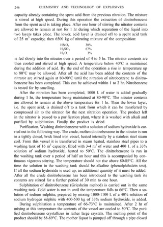 246 CHEMISTRY AND TECHNOLOGY OF EXPLOSIVES
capacity already containing the spent acid from the previous nitration. The mixture
is stirred at high speed. During this operation the extraction of dinitrobenzene
from the spent acid is taking place. After one hour of stirring the nitrator contents
are allowed to remain at rest for 1 hr during which separation of the liquid into
two layers takes place. The lower, acid layer is drained off to a spent acid tank
of 25 m3
capacity; then 6500 kg of nitrating mixture of the composition:
HNO3 30%
H2SO4 67%
H2 O 3%
is fed slowly into the nitrator over a period of 4 to 5 hr. The nitrator contents are
then cooled and stirred at high speed. A temperature below 40°C is maintained
during the addition of acid. By the end of the operation a rise in temperature up
to 80°C may be allowed. After all the acid has been added the contents of the
nitrator are stirred again at 80-90°C until the nitration of nitrobenzene to dinitro-
benzene has been completed. This can be achieved within 1 to 2 hr. Nitrobenzene
is tested for by smelling.
After the nitration has been completed, 1000 l. of water is added gradually
during 1 hr, the temperature being maintained at 80-90°C. The nitrator contents
are allowed to remain at the above temperature for 1 hr. Then the lower layer,
i.e. the spent acid, is drained off to a tank from which it can be transferred by
compressed air to the nitrator for the next nitration operation. The product left
in the nitrator is passed to a purification plant, where it is washed with alkali and
purified by sulphitation. Finally the product is dried.
Purification. Washing dinitrobenzene with a solution of sodium hydroxide is car-
ried out in the following way. The crude, molten dinitrobenzene in the nitrator is run
in a tightly closed, brick lined iron vessel, heated internally by a stainless steel steam
coil. From this vessel it is transferred in steam heated, stainless steel pipes to a
washing tank of 16 m3
capacity, filled with 3-4 m3
of water and 400 1. of a 33%
solution of sodium hydroxide, heated to 50°C. The dinitrobenzene is run in
the washing tank over a period of half an hour and this is accompanied by con-
tinuous vigorous stirring. The temperature should not rise above 80-85°C. All the
time the solution in the washing tank should be alkaline (phenolphthalein test).
If all the sodium hydroxide is used up, an additional quantity of it must be added.
After all the crude dinitrobenzene has been introduced to the washing tank its
contents are stirred for a further period of 30 min to one hour.
Sulphitation of dinitrobenzene (Griesheim method) is carried out in the same
washing tank. Cold water is run in until the temperature falls to 66°C. Then a so-
lution of sodium sulphite, prepared by mixing 1000-1100 l. of a 40% solution of
sodium hydrogen sulphite with 400-500 kg of 33% sodium hydroxide, is added.
During sulphitation a temperature of 66-73°C is maintained. After 2 hr of
mixing at this temperature the contents of the vessel are cooled to 50°C. The puri-
fied dinitrobenzene crystallizes in rather large crystals. The melting point of the
product should be 88-89°C. The mother liquor is pumped off through a pipe closed
 