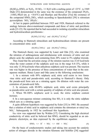 NITRATION AND NITRATING AGENTS 13
(H2SO4)5.HNO3 or N2O5. 10 SO3. 11 H2O with a melting point of +23°C. In 1949
Dade [31] demonstrated in the same way the existence of the compound 2N2O5.
.11SO3.9H2O (m. p. +18.8°C) and Heertjes and Revallier [31a] the existence of
the compound HNO3.2SO3, which according to Spasokukotskii [59] is nitronium
pyrosulphate NO2
+
.HS2O7
-
.
At last in papers published between 1925 and 1928, Hantzsch referred to the
analogy between above-mentioned compounds and those of nitric and perchloric
acids [21-23]. He reported that he had succeeded in isolating crystalline nitracidium
and hydronitracidium perchlorates :
(H2NO3)+
(C1O4)-
and (H3NO3)2+
(C1O4)2-
According to Hantzsch nitracidium and hydronitracidium nitrates are present
in concentrated nitric acid:
(H2NO3)+
(NO3)-
and (H3NO3)2
+(NO3)2
-
The Hantzsch theory was supported by Lauer and Oda [32], who examined
the nitration of anthraquinone and nitrobenzene with mixtures of nitric and sul-
phuric acid, the sulphuric acid containing from 20% water to 5% sulphur trioxide.
They found that the activation energy of the nitration reaction was 21.65 kcal/mole
when the water content of the sulphuric acid was in the range 4.4-13%, while it
was only 13.30 kcal/mole when anhydrous sulphuric acid was present. The reaction
rate was higher in the presence of these concentrations of water than in the non-
aqueous medium. Hence Lauer and Oda came to the following conclusions:
1. In a mixture with 89% sulphuric acid, nitric acid exists in two forms
-true nitric acid and pseudo-nitric acid, according to Hantzsch’s theory. Only
the pseudo-acid form acts as a nitrating agent. On dilution with water the con-
centration of pseudo-acid falls.
2. In mixtures with 89-98% sulphuric acid, nitric acid exists principally
as pseudo-nitric acid with a certain quantity of sulphate of nitric acid also present.
3. When 98-100% sulphuric acid is used, the nitric sulphate content
increases.
4. In a non-aqueous mixture containing free SO3 it is only the nitric sulphate
which acts as a nitrating agent.
A quite different hypothesis was suggested by Euler [33] in 1903. He assumed
that a solution of nitric acid in sulphuric acid contains the nitronium or nitryl ion,
NO2
+
. Subsequently in 1922 he confirmed this hypothesis.
This view was supported later by Walden [17]. Considering the high electrical
conductivity of nitric acid he believed that HNO3 should be regarded as an am-
photeric electrolyte, an idea expressed by the equilibrium equation:
HNO3 <-> H+
+ NO3
-
<-> OH-
+ NO2
+
(9)
On the basis of conductometric studies and taking into account the catalytic
action of nitrogen dioxide in the nitration Klemenc and Schöller [34] suggested
 