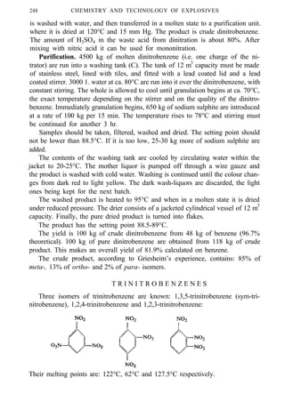 248 CHEMISTRY AND TECHNOLOGY OF EXPLOSIVES
is washed with water, and then transferred in a molten state to a purification unit.
where it is dried at 120°C and 15 mm Hg. The product is crude dinitrobenzene.
The amount of H2SO4 in the waste acid from dinitration is about 80%. After
mixing with nitric acid it can be used for mononitration.
Purification. 4500 kg of molten dinitrobenzene (i.e. one charge of the ni-
trator) are run into a washing tank (C). The tank of 12 m3
capacity must be made
of stainless steel, lined with tiles, and fitted with a lead coated lid and a lead
coated stirrer. 3000 1. water at ca. 80°C are run into it over the dinitrobenzene, with
constant stirring. The whole is allowed to cool until granulation begins at ca. 70°C,
the exact temperature depending on the stirrer and on the quality of the dinitro-
benzene. Immediately granulation begins, 650 kg of sodium sulphite are introduced
at a rate of 100 kg per 15 min. The temperature rises to 78°C and stirring must
be continued for another 3 hr.
Samples should be taken, filtered, washed and dried. The setting point should
not be lower than 88.5°C. If it is too low, 25-30 kg more of sodium sulphite are
added.
The contents of the washing tank are cooled by circulating water within the
jacket to 20-25°C. The mother liquor is pumped off through a wire gauze and
the product is washed with cold water. Washing is continued until the colour chan-
ges from dark red to light yellow. The dark wash-liquors are discarded, the light
ones being kept for the next batch.
The washed product is heated to 95°C and when in a molten state it is dried
under reduced pressure. The drier consists of a jacketed cylindrical vessel of 12 m3
capacity. Finally, the pure dried product is turned into flakes.
The product has the setting point 88.5-89°C.
The yield is 100 kg of crude dinitrobenzene from 48 kg of benzene (96.7%
theoretical). 100 kg of pure dinitrobenzene are obtained from 118 kg of crude
product. This makes an overall yield of 81.9% calculated on benzene.
The crude product, according to Griesheim’s experience, contains: 85% of
meta-, 13% of ortho- and 2% of para- isomers.
T R I N I T R O B E N Z E N E S
Three isomers of trinitrobenzene are known: 1,3,5-trinitrobenzene (sym-tri-
nitrobenzene), 1,2,4-trinitrobenzene and 1,2,3-trinitrobenzene:
Their melting points are: 122°C, 62°C and 127.5°C respectively.
 