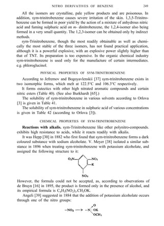 NITRO DERIVATIVES OF BENZENE 249
All the isomers are crystalline, pale yellow products and are poisonous. In
addition, sym-trinitrobenzene causes severe irritation of the skin. 1,3,5-Trinitro-
benzene can be formed in poor yield by the action of a mixture of anhydrous nitric
acid and fuming sulphuric acid on m- dinitrobenzene, the 1,2,4-isomer also being
formed in a very small quantity. The 1,2,3-isomer can be obtained only by indirect
methods.
sym-Trinitrobenzene, though the most readily obtainable as well as chemi-
cally the most stable of the three isomers, has not found practical application,
although it is a powerful explosive, with an explosive power slightly higher than
that of TNT. Its preparation is too expensive. In the organic chemical industry
sym-trinitrobenzene is used only for the manufacture of certain intermediates.
e.g. phloroglucinol.
PHYSICAL PROPERTIES OF SYM-TRINITROBENZENE
According to Jefremov and Bogoyavlenskii [37] sym-trinitrobenzene exists in
two isomorphic forms, which melt at 122.5°C and 106.3°C respectively.
It forms eutectics with other high nitrated aromatic compounds and certain
nitric esters (Table 40). (See also Burkhardt [65].)
The solubility of sym-trinitrobenzene in various solvents according to Orlova
[3] is given in Table 41.
The solubility of sym-trinitrobenzene in sulphuric acid of various concentrations
is given in Table 42 (according to Orlova [3]).
CHEMICAL PROPERTIES OF SYM-TRINITROBENZENE
Reactions with alkalis. sym-Trinitrobenzene like other polynitro-compounds.
exhibits high resistance to acids, while it reacts readily with alkalis.
It was Hepp [30] in 1882 who first found that sym-trinitrobenzene forms a dark
coloured substance with sodium alcoholate. V. Meyer [38] isolated a similar sub-
stance in 1896 when treating sym-trinitrobenzene with potassium alcoholate, and
assigned the following structure to it:
However, the formula could not be accepted, as, according to observations of
de Bruyn [16] in 1895, the product is formed only in the presence of alcohol, and
its empirical formula is C6H3(NO2)3.CH3OK.
Angeli [39] suggested in 1884 that the addition of potassium alcoholate occurs
through one of the nitro groups:
 