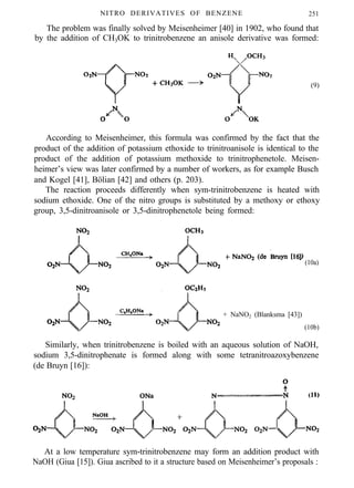 NITRO DERIVATIVES OF BENZENE 251
The problem was finally solved by Meisenheimer [40] in 1902, who found that
by the addition of CH3OK to trinitrobenzene an anisole derivative was formed:
(9)
According to Meisenheimer, this formula was confirmed by the fact that the
product of the addition of potassium ethoxide to trinitroanisole is identical to the
product of the addition of potassium methoxide to trinitrophenetole. Meisen-
heimer’s view was later confirmed by a number of workers, as for example Busch
and Kogel [41], Bölian [42] and others (p. 203).
The reaction proceeds differently when sym-trinitrobenzene is heated with
sodium ethoxide. One of the nitro groups is substituted by a methoxy or ethoxy
group, 3,5-dinitroanisole or 3,5-dinitrophenetole being formed:
(10a)
+ NaNO2 (Blanksma [43])
(10b)
Similarly, when trinitrobenzene is boiled with an aqueous solution of NaOH,
sodium 3,5-dinitrophenate is formed along with some tetranitroazoxybenzene
(de Bruyn [16]):
At a low temperature sym-trinitrobenzene may form an addition product with
NaOH (Giua [15]). Giua ascribed to it a structure based on Meisenheimer’s proposals :
 