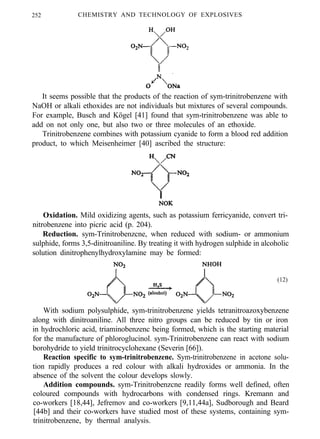 252 CHEMISTRY AND TECHNOLOGY OF EXPLOSIVES
It seems possible that the products of the reaction of sym-trinitrobenzene with
NaOH or alkali ethoxides are not individuals but mixtures of several compounds.
For example, Busch and Kögel [41] found that sym-trinitrobenzene was able to
add on not only one, but also two or three molecules of an ethoxide.
Trinitrobenzene combines with potassium cyanide to form a blood red addition
product, to which Meisenheimer [40] ascribed the structure:
Oxidation. Mild oxidizing agents, such as potassium ferricyanide, convert tri-
nitrobenzene into picric acid (p. 204).
Reduction. sym-Trinitrobenzcne, when reduced with sodium- or ammonium
sulphide, forms 3,5-dinitroaniline. By treating it with hydrogen sulphide in alcoholic
solution dinitrophenylhydroxylamine may be formed:
(12)
With sodium polysulphide, sym-trinitrobenzene yields tetranitroazoxybenzene
along with dinitroaniline. All three nitro groups can be reduced by tin or iron
in hydrochloric acid, triaminobenzenc being formed, which is the starting material
for the manufacture of phloroglucinol. sym-Trinitrobenzene can react with sodium
borohydride to yield trinitrocyclohexane (Severin [66]).
Reaction specific to sym-trinitrobenzene. Sym-trinitrobenzene in acetone solu-
tion rapidly produces a red colour with alkali hydroxides or ammonia. In the
absence of the solvent the colour develops slowly.
Addition compounds. sym-Trinitrobenzcne readily forms well defined, often
coloured compounds with hydrocarbons with condensed rings. Kremann and
co-workers [18,44], Jefremov and co-workers [9,11,44a], Sudborough and Beard
[44b] and their co-workers have studied most of these systems, containing sym-
trinitrobenzene, by thermal analysis.
 
