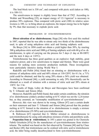 254 CHEMISTRY AND TECHNOLOGY OF EXPLOSIVES
The lead block test is 330 cm3
, and compared with picric acid (taken as 100),
it is 108-111.
The sensitiveness to impact is slightly lower than that of TNT. According to
Wohler and Wenzelberg [25], an impact energy of 12.1 kgm/cm2
is necessary to
produce 50% explosion. Thus compared with picric acid (100) its relative sensi-
tiveness is 109, i.e. to bring about an explosion, the impact energy has to be higher
by 9% than that necessary to explode picric acid.
PREPARATION OF SYM-TRINITROBENZENE
Direct nitration of m- dinitrobenzene. Hepp [30] who first used this method
in 1887, reported that he was able to nitrate only two thirds of the dinitrobenzene
used, in spite of using anhydrous nitric acid and fuming sulphuric acid.
De Bruyn [16] in 1894 could not obtain a yield higher than 50%, by reacting
500 g anhydrous nitric acid and 1000 g of fuming sulphuric acid with 60 g of m- di-
nitrobenzene, in spite of carrying out the process for 5 days (1 day at 80-100°C
and the next 4 days at 110°C).
Trinitrobenzene has three good qualities as an explosive: high stability, great
explosive power, and a low sensitiveness to impact and friction. There were good
reasons for seeking more economic production methods. These investigations
were particularly intensive during World War I.
Radcliffe and Pollitt [45a] found that on nitrating m- dinitrobenzene with a
mixture of anhydrous nitric acid and 60% oleum at 110-120°C for 6½ hr, a 71%
yield could be obtained, and that by using 20% oleum a 56% yield was obtained.
According to Drumond [46], a yield amounting to only 29% theoretically can be
obtained as a result of nitration with a mixture of nitric acid and 20% oleum at
130°C for 3 hr.
The results of Hepp, Lobry de Bruyn and Desvergnes have been confirmed
by T. Urbanski and Simon [46a].
Moreover, Radcliffe and Pollitt found, that under certain conditions, the nitration
of m- dinitrobenzene yielded a product melting at 61°C which was not the 1,2,4-isomer
but, as they assumed, an “isomorphic modification of sym-trinitrobenzene”.
However, this view was shown to be wrong. Gibson [47] cast a certain doubt
on their statement and later T. Urbanski and Simon [46a] proved that the product
melting at 61°C formed in the nitration of m- dinitrobenzene is simply a mixture
of m- dinitrobenzene (35-50%) and sym-trinitrobenzene.
R. Robinson [67] reported that G. Müller nitrated m- dinitrobenzene to
sym-trinitrobenzene by using cold anhydrous mixtures of nitric and perchloric acids.
Preparation from α−α− trinitrotoluene. In 1893 a patent was granted to the Chemische
Fabrik Griesheim [47a] for the manufacture of sym-trinitrobenzene from trinitro-
toluene. The method was based on the fact observed by Tiemann [48] and by Claus
and Becker [49], that trinitrotoluene can be oxidized with nitric acid to trinitrobenzoic
acid, the latter being readily decarboxylated to form sym-trinitrobenzene:
 