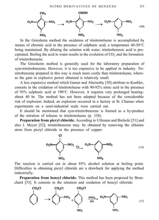 N I T R O D E R I V A T I V E S O F B E N Z E N E 255
In the Griesheim method the oxidation of trinitrotoluene is accomplished by
means of chromic acid in the presence of sulphuric acid, a temperature 40-50°C
being maintained. By diluting the solution with water, trinitrobenzoic acid is pre-
cipitated. Boiling the acid in water results in the evolution of CO2 and the formation
of trinitrobenzene.
The Griesheim method is generally used for the laboratory preparation of
sym-trinitrobenzene. However, it is too expensive to be applied in industry. Tri-
nitrobenzene prepared in this way is much more costly than trinitrotoluene, where-
as the gain in explosive power obtained is relatively small.
A less expensive method which Gamer and Abernethy [50] attribute to Koehler,
consists in the oxidation of trinitrotoluene with 90-92% nitric acid in the presence
of 93% sulphuric acid at 190°C. However, it requires very prolonged heating-
about 40 hr. The method has not been adopted because of the considerable
risk of explosion. Indeed, an explosion occurred in a factory at St. Chamas when
experiments on a semi-industrial scale were carried out.
It should be mentioned that sym-trinitrobenzene is formed as a by-product
of the nitration of toluene to trinitrotoluene (p. 338).
Preparation from picryl chloride. According to Ullmann and Bielecki [51] and
also J. Meyer [52], trinitrobenzene may. be obtained by removing the chlorine
atom from picryl chloride in the presence of copper:
(14)
The reaction is carried out in about 85% alcohol solution at boiling point.
Difficulties in obtaining picryl chloride are a drawback for applying the method
industrially.
Preparation from benzyl chloride. This method has been proposed by Bron-
chard [53]. It consists in the nitration and oxidation of benzyl chloride:
(15)
 